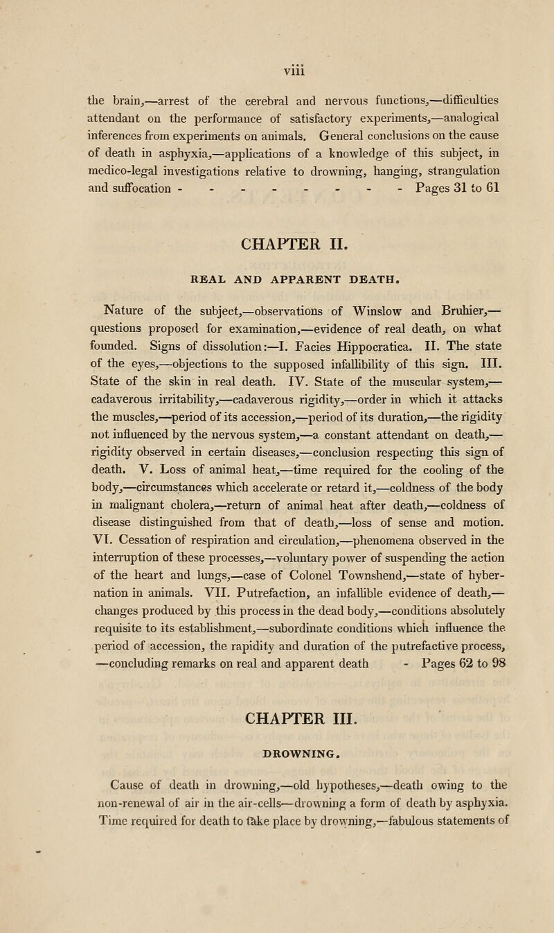 the braiiij—arrest of the cerebral and nervous fimctions^—difficulties attendant on the performance of satisfactory experiments,—analogical inferences from experiments on animals. General conclusions on the cause of death in asphyxia,—applications of a knowledge of this subject, in medico-legal investigations relative to drowning, hanging, strangulation and suffocation -------- Pages 31 to 61 CHAPTER II. REAL AND APPARENT DEATH. Nature of the subject,—observations of Winslow and Bruhier,— questions proposed for examination,—evidence of real death, on what founded. Signs of dissolution :—l. Facies Hippocratica. II. The state of the eyes,—objections to the supposed infallibility of this sign. III. State of the skin in real death. IV. State of the muscular system,— cadaverous irritability,—cadaverous rigidity,—order in which it attacks the muscles,—^period of its accession,—period of its duration,—the rigidity not influenced by the nervous system,—a constant attendant on death,— rigidity observed in certain diseases,—conclusion respecting this sign, of death. V. Loss of animal heat,—time required for the cooling of the body,—circumstances which accelerate or retard it,—coldness of the body in malignant cholera,—return of animal heat after death,—coldness of disease distinguished from that of death,—loss of sense and motion. VI. Cessation of respiration and circulation,—phenomena observed in the inten'uption of these processes,—voluntary power of suspending the action of the heart and lungs,—case of Colonel Townshend,—state of hyber- nation in animals. VII. Putrefaction, an infaUible evidence of death,— changes produced by this process in the dead body,—conditions absolutely requisite to its establishment,—subordinate conditions which influence the period of accession, the rapidity and duration of the putrefactive process, —concludiBg remarks on real and apparent death - Pages 62 to 98 CHAPTER III. DROWNING. Cause of death in drowning,—old hypotheses,—death owing to the non-renewal of air in the air-cells—drowning a form of death by asphyxia. Time required for death to take place by drowning,—fabulous statements of