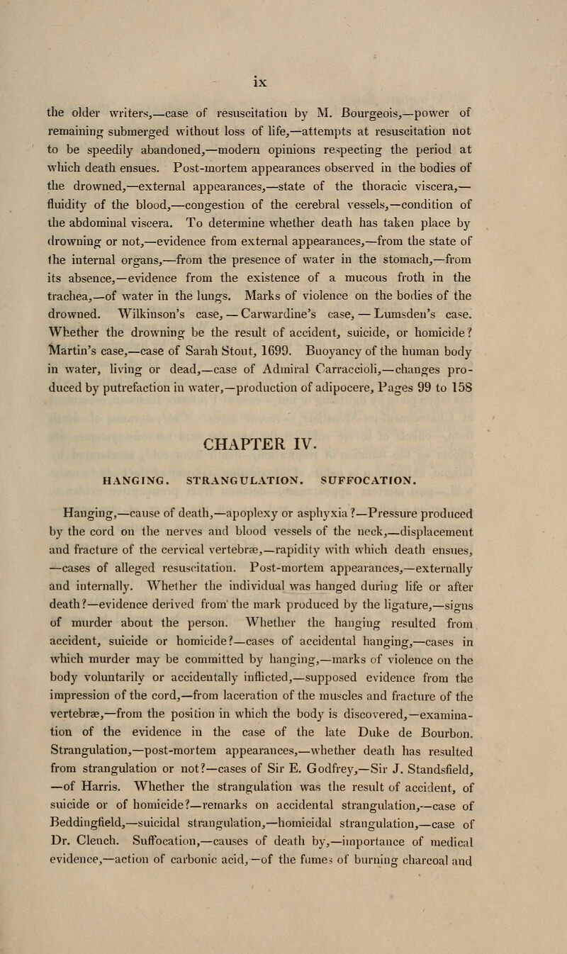 the older writers,—case of resuscitation by M. Bourgeois,—power of remainintr submerged without loss of life,—attempts at resuscitation not to be speedily abandoned,—modern opinions re-specting the period at which death ensues. Post-mortem appearances observed in the bodies of the drowned,—external appearances,—state of the thoracic viscera,— fluidity of the blood,—congestion of the cerebral vessels,—condition of the abdominal viscera. To determine whether death has taken place by drowning or not,—evidence from external appearances,—from the state of Ihe internal organs,—from the presence of water in the stomach,—from its absence,—evidence from the existence of a mucous froth in the trachea,—of water in the lungs. Marks of violence on the bodies of the drowned. Wilkinson's case, — Carwardine's case, — Lumsden's case. Whether the drowning be the result of accident, suicide, or homicide ? Martin's case,—case of Sarah Stout, 1699. Buoyancy of the human body in water, living or dead,—case of Admiral Carraccioli,—changes pro- duced by putrefaction in water,—production of adipocere. Pages 99 to 158 CHAPTER IV. HANGING. STRANGULATION. SUFFOCATION. Hanging,—cause of death,—apoplexy or asphyxia ?—Pressure produced by the cord on the nerves and blood vessels of the neck,—displacement and fracture of the cervical vertebrse,—rapidity with which death ensues, —cases of alleged resuscitation. Post-mortem appearances,—externally and internally. Whether the individual was hanged during life or after death?—evidence derived from' the mark produced by the ligature,—signs of murder about the person. Whether the hanging resulted from accident, suicide or homicide?—cases of accidental hanging,—cases in which murder may be committed by hanging,—marks of violence on the body voluntarily or accidentally inflicted,—supposed evidence from the impression of the cord,—from laceration of the muscles and fracture of the vertebrae,—from the position in which the body is discovered,—examina- tion of the evidence in the case of the late Duke de Bourbon, Strangulation,—post-mortem appearances,—whether death has resulted from strangulation or not?—cases of Sir E. Godfrey,—Sir J. Standsfield, —of Harris. Whether the strangulation was the result of accident, of suicide or of homicide?—remarks on accidental strangulation,—case of Beddingfield,—suicidal strangulation,—homicidal strangulation,—case of Dr. Clench. Suffocation,—causes of death by,—importance of medical evidence,—action of carbonic acid,—of the fimiC:; of burning charcoal and