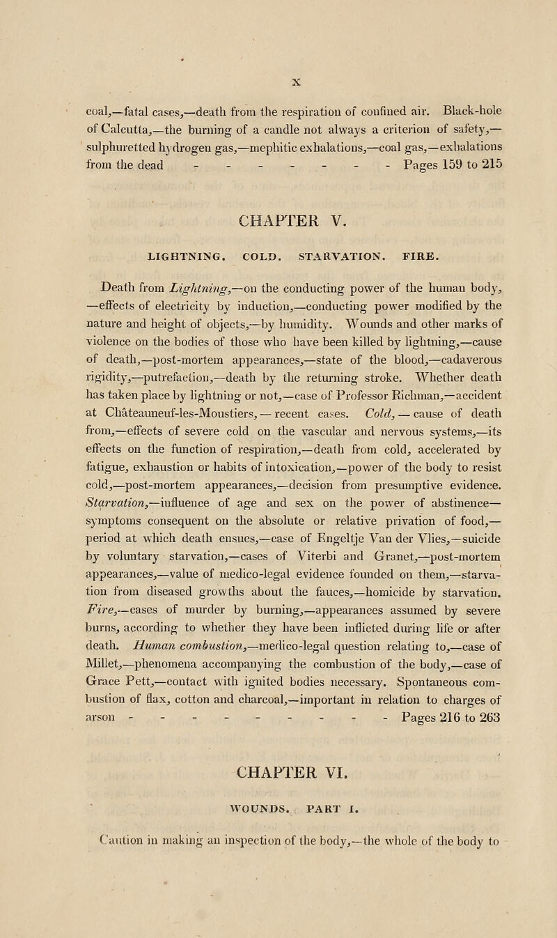 coal,—fatal cases,—death from the respiration of confined air. Black-hole of Calcutta,—the burning of a candle not always a criterion of safety,— sulphuretted hydrogen gas,—mephitic exhalations,—coal gas,—exhalations from the dead - - Pages 159 to 215 CHAPTER V. LIGHTNING. COLD. STARVATION. FIRE. Death from Lightning,—on the conducting power of the human body, —effects of electricity by induction,—conducting power modified by the nature and height of objects,—by humidity. Wounds and other marks of violence on the bodies of those who have been killed by lightning,—cause of death,—post-mortem appearances,—state of the blood,—cadaverous rigidity,—putrefaction,—death by the returning stroke. Whether death has taken place by lightning or not,—case of Professor Richman,—accident at Chateauneuf-les-Moustiers, — recent cases. Cold, — cause of death from,—effects of severe cold on the vascular and nervous systems,—its effects on the function of respiration,—death from cold, accelerated by fatigue, exhaustion or habits of intoxication,—power of the body to resist cold,—post-mortem appearances,—decision from presumptive evidence. Starvation,—influence of age and sex on the power of abstinence— symptoms consequent on the absolute or relative privation of food,— period at which death ensues,—case of Engeltje Van der Vlies,—suicide by voluntary starvation,—cases of Viterbi and Granet,—post-mortem appearances,—value of medico-legal evidence founded on them,—starva- tion from diseased growths about the fauces,—homicide by starvation. Fire,—cases of murder by burning,—appearances assumed by severe burns, according to whether they have been inflicted during life or after death. Human comiMsizon,-medico-legal question relating to,—case of Millet,—phenomena accompanying the combustion of the body,—case of Grace Pett,'—contact with ignited bodies necessary. Spontaneous com- bustion of flax, cotton and charcoal,—important in relation to charges of arson --------- Paees 216 to 263 CHAPTER VI. WOUNDS. PART I. Caution in making an inspection of the body,—the whole of the body to