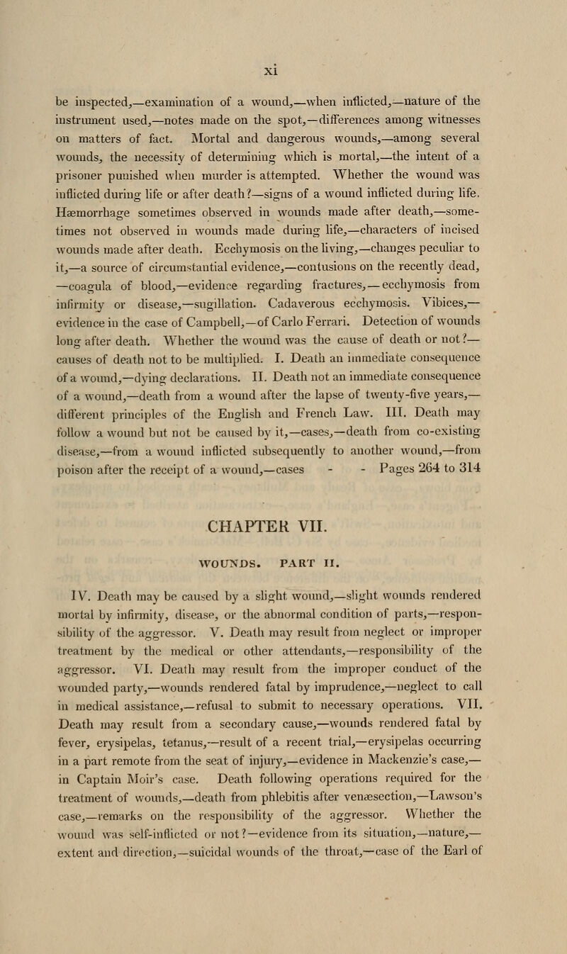 be inspected,—examination of a wound,—when inflicted,—nature of the instrument used,—notes made on the spot,—differences among witnesses on matters of fact. Mortal and dangerous wounds,—among several wounds, the necessity of determining which is mortal,—the intent of a prisoner punished when murder is attempted. Whether the wound was inflicted during life or after death?—signs of a wound inflicted during life. Haemorrhage sometimes observed in wounds made after death,—some- times not observed in wounds made during life,—characters of incised wounds made after death. Ecchymosis on the Uving,—changes peculiar to it,—a source of circumstantial evidence,—contusions on the recently dead, —coagula of blood,—evidence regarding fractures, —ecchymosis from infirmity or disease,—sugillation. Cadaverous ecchymosis. Vibices,— evidence in the case of Campbell,—of Carlo Ferrari. Detection of wounds long after death. Whether the wound was the cause of death or not ?— causes of death not to be multiplied. I. Death an immediate consequence of a wound,—dying declarations. II. Death not an immediate consequence of a wound,—death from a wound after the lapse of twenty-five years,— different principles of the English and French Law. III. Death may follow a wound but not l)e caused by it,—cases,—death from co-existing disease,—from a wound inflicted subsequently to another wound,—from poison after the receipt of a wound,—cases - - Pages 264 to 314 CHAPTER VII. WOUNDS. PART II. IV. Deatli may be caused by a slight wound,—slight womids rendered mortal by infirmity, disease, or the abnormal condition of parts,—respon- sibility of the aggressor. V. Deatli may result from neglect or improper treatment by the medical or other attendants,—responsibility of the aggressor. VI. Death may result from the improper conduct of the wounded party,—wounds rendered fatal by imprudence,—neglect to call in medical assistance,—refusal to submit to necessary operations. VII. Death may result from a secondary cause,—wounds rendered fatal by fever, erysipelas, tetanus,—result of a recent trial,—erysipelas occurring in a part remote from the seat of injury,—evidence in Mackenzie's case,— in Captain Moir's case. Death following operations required for the treatment of wounds,—death from phlebitis after vensesection,—Lawson's case,—remarks on the responsibility of the aggressor. Whether the wound was self-inflicted or not?—evidence from its situation,—nature,— extent and direction,—suicidal wounds of the throat,—case of the Earl of