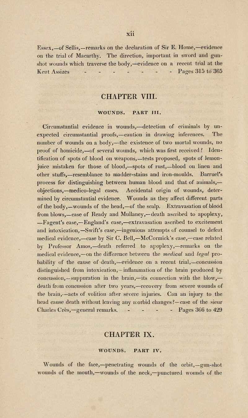 Essex,—of Sellisj—remarks on the declaration of Sir E. Home,—evidence on the trial of Macarthy. The direction, important in sword and gun- shot wounds which traverse the body,—evidence on a recent trial at the Kent Assizes - - - - - - - Paoes 315 to 365 CHAPTER VIII. WOUNDS. PART JII. Circumstantial evidence in wounds,—detection of criminals by un- expected circumstantial proofs,—caution in drawing inferences. The number of wounds on a bod}',—the existence of two mortal wounds, no proof of homicide,—of several woimds, which was first received ? Iden- tification of spots of blood on weapons,—tests proposed, spots of lemon- juice mistaken for those of blood,—spots of rust,—blood on linen and other stuffs,—resemblance to madder-stains and iron-moulds. Barruel's process for distinguishing between human blood and that of animals,— objections,—medico-legal cases. Accidental origin of wounds, deter- mined by cii'cumstantial evidence. Wounds as they aifect different parts of the body,—wounds of the head,—of the scalp. Extravasation of blood from blows,—case of Ready and Mullaney,—death ascribed to apoplexy, ^Fagent's case,—England's case,—extravasation ascribed to excitement and intoxication,—Swift's case,—ingenious attempts of counsel to defeat medical evidence,—case by Sir C. Bell,—McCormick's case,—case related by Professor Amos,—death referred to apoplexy,—remarks on the medical evidence,—on the difl!erence between the medical and legal pro- bability of the cause of death,—evidence on a recent trial,—concussion distinguished from intoxication,—inflammation of the brain produced by concussion,—suppuration in the brain,—its connection with the blow,— death from concussion after two years,—recovery from severe wounds of the brain,-—acts of volition after severe injuries. Can an injury to the head cause death without leaving any morbid changes ?—case of the sieur Charles Cres,—general remarks. - - - - Pages 366 to 429 CHAPTER IX. WOUNDS. PART IV. Wounds of the face,—penetrating wounds of the orbit,—gun-shot wounds of the mouth,—wounds of the neck,—punctured wounds of the