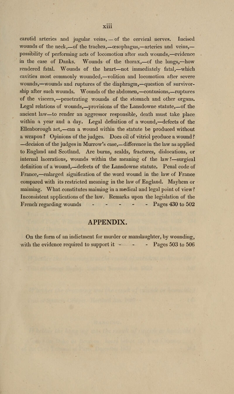 XUl carotid arteries and jugular veins, — of the cervical nerves. Incised vrounds of the neck,—of the trachea,—oesophagus,—arteries and veins,— possibility of performing acts of locomotion after such wounds,—evidence in the case of Danks. Wounds of the thorax,—of the lungs,—how rendered fatal. Wounds of the heart—not immediately fatal,—which cavities most commonly wounded,—volition and locomotion after severe wounds,—wounds and ruptures of the diaphragm,—question of survivor- ship after such wounds. Wounds of the abdomen,—contusions,—ruptures of the viscera,—penetrating wounds of the stomach and other organs. Legal relations of wounds,—provisions of the Lansdowne statute,—of the ancient law—to render an aggressor responsible, death must take place within a year and a day. Legal definition of a wound,—defects of the Ellenborough act,—can a wound within the statute be produced without a weapon ? Opinions of the judges. Does oil of vitriol produce a wound ? —decision of the judges in Murrow's case,—difference in the law as applied to England and Scotland, Are burns, scalds, fractures, dislocations, or internal lacerations, wounds within the meaning of the law?—surgical definition of a wound,—defects of the Lansdowne statute. Penal code of France,—enlarged signification of the word wound in the law of France compared with its restricted meaning in the law of England. Mayhem or maiming. What constitutes maiming in a medical and legal point of view? Inconsistent applications of the law. Remarks upon the legislation of the French regarding wounds _ - - - - Pages 430 to 502 APPENDIX. On the form of an indictment for murder or manslaughter, by wounding, with the evidence required to support it - - - Pages 503 to 506