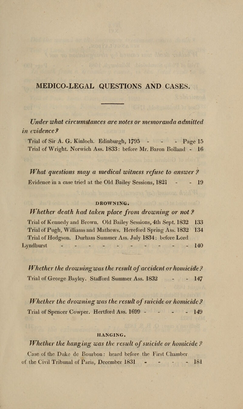 MEDICO-LEGAL QUESTIONS AND CASES. Under what circumstances are notes or memoranda admitted in evidence? Tiialof Sir A. G.Kinloch. Edinburgh, 1795 - - - Page 15 Trial of Wright. Norwich Ass. 1833: before Mr. Baron Bollantl - 16 What questions may a medical witness refuse to answer ? Evidence in a case tried at the Old Bailey Sessions, 1821 - - 19 DROWNING. Whether death had taken place from drowning or not ? Trial of Kennedy and Brown. Old Bailey Sessions, 4th Sept. 1832 133 Trial of Pugh, Williams and Mathews. Hereford Spring Ass. 1832 134 Trial of Hodgson. Durham Summer Ass. July 1834: before Lord Lyndhurst .--..----. 140 Whether the drowning was the result of accident or homicide? Trial of George Bayley. Stafford Summer Ass. 1832 - - 147 Whether the drowning was the result of suicide or homicide? Trial of Spencer Cowper. Hertford Ass. 1699 - - - - 149 HANGING. Whether the hanging was the result of suicide or homicide ? Case of the Duke de Bourbon: heard before the First Chamber