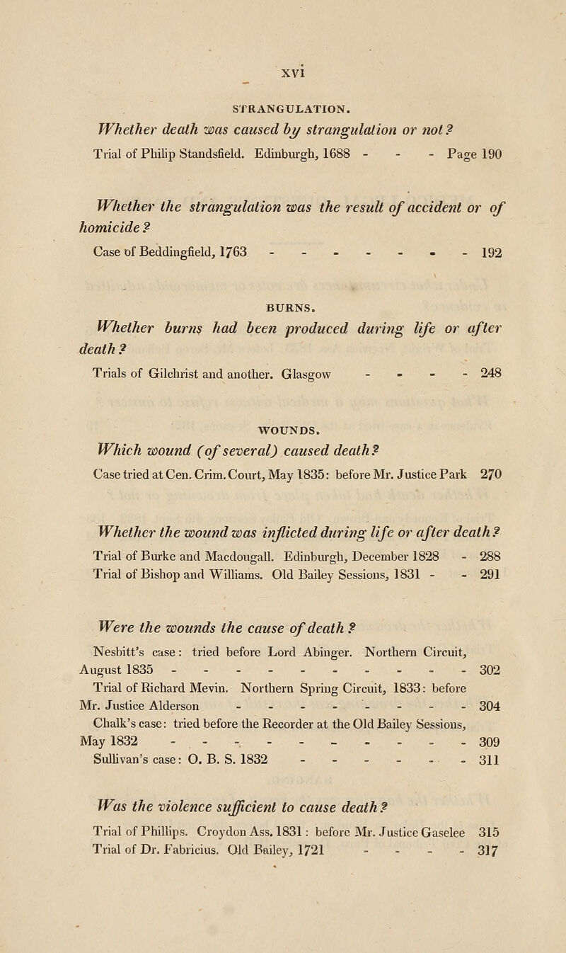 STRANGULATION. Whether death was caused hy strangulaiion or not? Trial of Philip Standsfield. Edinburgh, 1688 - - - Page 190 Whether the strangulation was the result of accident or of homicide ? Case of Beddingfield, 1763 192 BURNS. Whether burns had been produced during life or after death ? Trials of Gilchrist and another. Glasgow - - . - 248 WOUNDS. Which wound (of several) caused death? Case tried at Cen. Crim. Court, May 1835: before Mr. Justice Park 270 Whether the wound was inflicted during life or after death? Trial of Burke and Macdougall. Edinburgh, December 1828 - 288 Trial of Bishop and Williams. Old Bailey Sessions, 1831 - - 291 Were the wounds the cause of death ? Nesbitt's case: tried before Lord Abinger. Northern Circuit, August 1835 302 Trial of Richard Mevin. Northern Spring Circuit, 1833: before Mr. Justice Alderson - - - -- - - - 304 Chalk's case: tried before the Recorder at the Old Bailey Sessions, May 1832 ---.._.... 309 Sullivan's case: O. B. S. 1832 - 311 Was the violence sufficient to cause death ? Trial of Phillips. Croydon Ass. 1831: before Mr. Justice Gaselee 315 Trial of Dr. Fabricius. Old Bailey, 1721 - - - - 317