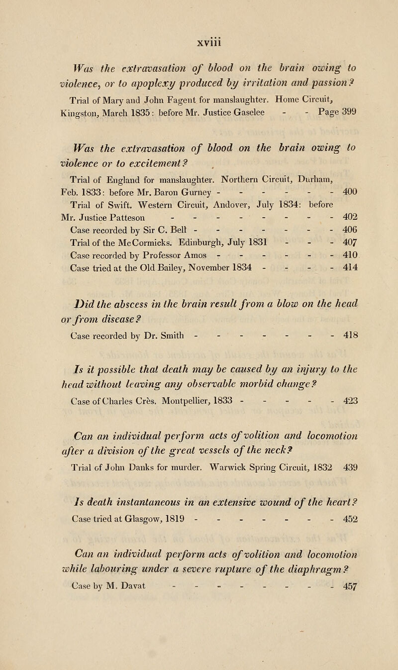 Was the extravasation of blood on the brain owing to violence^ or to apoplex?/ produced by irritation and passion? Trial of Mary and John Fagent for manslaughter. Home Circuit, Kingston, March 1835: before Mr. Justice Gaselee - - Page 399 Was the extravasation of blood on the brain owing to violence or to excitement? Trial of England for manslaughter. Northern Circuit, Durham, Feb. 1833: before Mr. Baron Gurney - 400 Trial of Swift, Western Circuit, Andover, July 1834: before Mr. Justice Patteson 402 Case recorded by Sir C. Bell ------- 406 Trial of the McCormicks. Edinburgh, July 1831 - - - 407 Case recorded by Professor Amos ------ 410 Case tried at the Old Bailey, November 1834 - - - - 414 Did the abscess in the brain result from a blow on the head or from disease? Case recorded by Dr. Smith ------- 418 Is it possible that death may be caused by an injury to the head without leaving any observable morbid change? Case of Charles Cres. MontpeUier, 1833 423 Can an individual perform acts of volition and locomotion after a division of the great vessels of the neck? Trial of John Danks for murder. Warwick Spring Circuit, 1832 439 Is death instantaneous in an extensive wound of the heart? Case tried at Glasgow, 1819 452 Can an individual perform acts of volition and locomotion while labouring under a severe rupture of the diaphragm ? Case by M. Davat 457