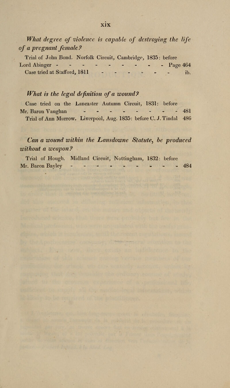 What degree of violence is capable of destroying the life of a pregnant female ? Trial of John Bond. Norfolk Circuit, Cambridge, 1835: before Lord Abinger -------_- Page 464 Case tried at Stafford, 1811 --__-_ ib. fVhat is the legal definition of a wound? Case tried on the Lancaster Autumn Circuit, 1831: before Mr. Baron Vaughan _.__.._. 481 Trial of Ann Murrow. Liverpool, Aug. 1835: before C. J.Tindal 486 Can a wound within the Lansdowne Statute^ be produced without a weapon? Trial of Hough. Midland Circuit, Nottingham, 1832: before Mr. Baron Bayley -- 484