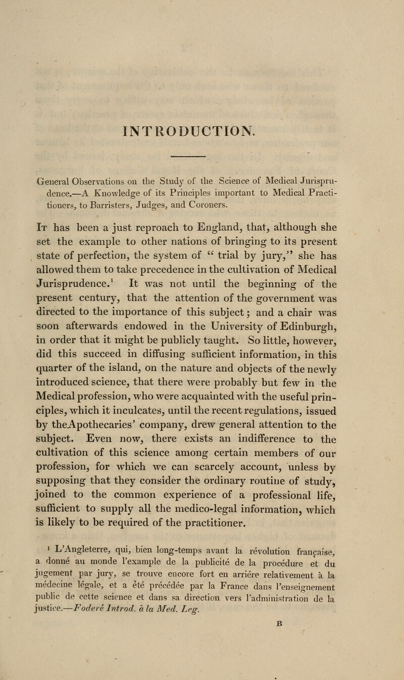 INTRODUCTION. General Observations on the Stud}' of the Science of Medical Jurispru- dence.—A Knowledge of its Principles important to Medical Practi- tioners, to Barristers, Judges, and Coroners. It has been a just reproach to England, that, although she set the example to other nations of bringing to its present state of perfection, the system of  trial by jury, she has allowed them to take precedence in the cultivation of Medical Jurisprudence.' It was not until the beginning of the present century, that the attention of the government was directed to the importance of this subject; and a chair was soon afterwards endowed in the University of Edinburgh, in order that it might be publicly taught. So little, however, did this succeed in diffusing sufficient information, in this quarter of the island, on the nature and objects of the newly introduced science, that there were probably but few in the Medical profession, who were acquainted with the useful prin- ciples, which it inculcates, until the recent regulations, issued by theApothecaries' company, drew general attention to the subject. Even now, there exists an indifference to the cultivation of this science among certain members of our profession, for which we can scarcely account, unless by supposing that they consider the ordinary routine of study, joined to the common experience of a px'ofessional life, sufficient to supply all the medico-legal information, which is likely to be required of the practitioner. 1 L'Angleterre, qui, bien long-temps avant la revolution franpaise, a donne au monde I'example de la publicite de la procedure et du jngement par jurj^, se trouve encore fort en arriere relativement a la medecine legale, et a ete precedee par la France dans I'enseignement public de cette science et dans sa direction vers I'administration de la justice.—Fodere Introd. a la Med. Leg. B