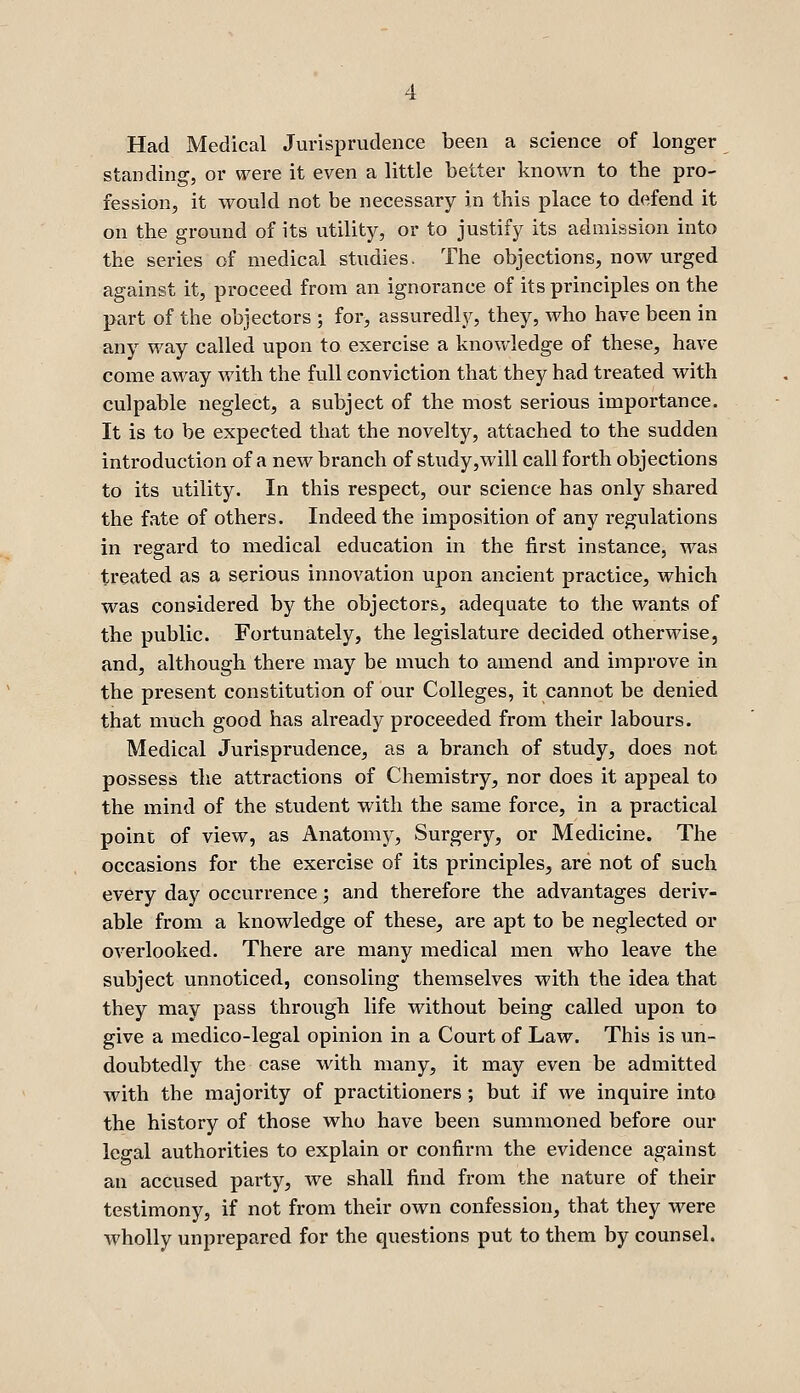 Had Medical Jurisprudence been a science of longer standing, or were it even a little better known to the pro- fession, it would not be necessary in this place to defend it on the ground of its utility, or to justify its admission into the series of medical studies. The objections, now urged against it, proceed from an ignorance of its principles on the part of the objectors ; for, assuredljr, they, who have been in any way called upon to exercise a knowledge of these, have come away with the full conviction that they had treated with culpable neglect, a subject of the most serious importance. It is to be expected that the novelty, attached to the sudden introduction of a new branch of study,will call forth objections to its utility. In this respect, our science has only shared the fate of others. Indeed the imposition of any regulations in regard to medical education in the first instance, was treated as a serious innovation upon ancient practice, which was considered by the objectors, adequate to the wants of the public. Fortunately, the legislature decided otherwise, and, although there may be much to amend and improve in the present constitution of our Colleges, it cannot be denied that much good has already proceeded from their labours. Medical Jurisprudence, as a branch of study, does not possess the attractions of Chemistry, nor does it appeal to the mind of the student with the same force, in a practical point of view, as Anatomy, Surgery, or Medicine. The occasions for the exercise of its principles, are not of such every day occurrence; and therefore the advantages deriv- able from a knowledge of these, are apt to be neglected or overlooked. There are many medical men who leave the subject unnoticed, consoling themselves with the idea that they may pass through life without being called upon to give a medico-legal opinion in a Court of Law. This is un- doubtedly the case with many, it may even be admitted with the majority of practitioners ; but if we inquire into the history of those who have been summoned before our legal authorities to explain or confirm the evidence against an accused party, we shall find from the nature of their testimony, if not from their own confession, that they were Avholly unprepared for the questions put to them by counsel.