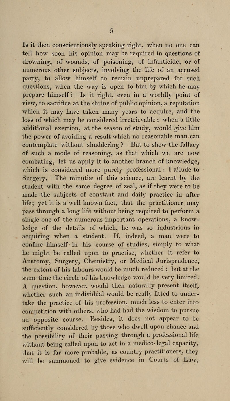 Is it then conscientiously speaking right, when no one can tell how soon his opinion may be required in questions of drowning, of wounds, of poisoning, of infanticide, or of numerous other subjects, involving the life of an accused party, to allow himself to remain unprepared for such questions, when the way is open to him by which he may prepare himself? Is it right, even in a worldly point of view, to sacrifice at the shrine of public opinion, a reputation which it may have taken many years to acquire, and the loss of which may be considered irretrievable ; when a little additional exertion, at the season of study, would give him the power of avoiding a result which no reasonable man can contemplate without shuddering ? But to shew the fallacy of such a mode of reasoning, as that which we are now combating, let us apply it to another branch of knowledge, which is considered more purely professional : I allude to Surgery. The minutiae of this science, are learnt by the student with the same degree of zeal, as if they were to be made the subjects of constant and dailj'^ practice in after life; yet it is a well known fact, that the practitioner may pass through a long life without being required to perform a single one of the numerous important operations, a know- ledge of the details of which, he was so industrious in acquiring when a student. If, indeed, a man were to confine himself ■ in his course of studies, simply to what he might be called upon to practise, whether it refer to Anatomy, Surgery, Chemistry, or Medical Jurisprudence, the extent of his labours would be much reduced ; but at the same time the circle of his knowledge would be very limited, A question, however, would then naturally present itself,, whether such an individual would be really fitted to under- take the practice of his profession, much less to enter into, competition with others, who had had the wisdom to pursue an opposite course. Besides, it does not appear to be sufficiently considered by those who dwell upon chance and the possibility of their passing through a professional life without being called upon to act in a medico- legal capacity, that it is far more probable, as country practitioners, they will be summoned to give evidence in Courts of Law,