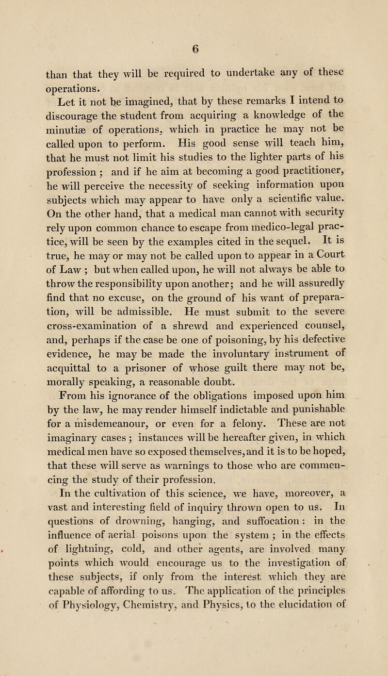 than that they will be required to undertake any of these operations. Let it not be imagined, that by these remarks I intend to discourage the student from acquiring a knowledge of the minutiae of operations, which in practice he may not be called upon to perform. His good sense will teach him, that he must not limit his studies to the lighter parts of his profession ; and if he aim at becoming a good practitioner, he will perceive the necessity of seeking information upon subjects which may appear to have only a scientific value. On the other hand, that a medical man cannot with security rely upon common chance to escape from medico-legal prac- tice, will be seen by the examples cited in the sequel. It is true, he may or may not be called upon to appear in a Court of Law ; but when called upon, he will not always be able to throw the responsibility upon another; and he will assuredly find that no excuse, on the ground of his want of prepara- tion, will be admissible. He must submit to the severe cross-examination of a shrewd and experienced counsel, and, perhaps if the case be one of poisoning, by his defective evidence, he maj be made the involuntary instrument of acquittal to a prisoner of whose guilt there may not be, morally speaking, a reasonable doubt. From his ignorance of the obligations imposed upon him by the law, he may render himself indictable and punishable for a misdemeanour, or even for a felony. These are not imaginary cases ; instances will be hereafter given, in which medical men have so exposed themselves, and it is to be hoped, that these will serve as warnings to those who are commen- cing the study of their profession. In the cultivation of this science, we have, moreover, a vast and interesting field of inquiry thrown open to us. In questions of drowning, hanging, and sufibcation : in the influence of aerial poisons upon the system ; in the effects of lightning, cold, and other agents, are involved many points which would encourage us to the investigation of these subjects, if only from the interest which they are capable of affording to us. The application of the principles of Physiology, Chemistry, and Physics, to the elucidation of