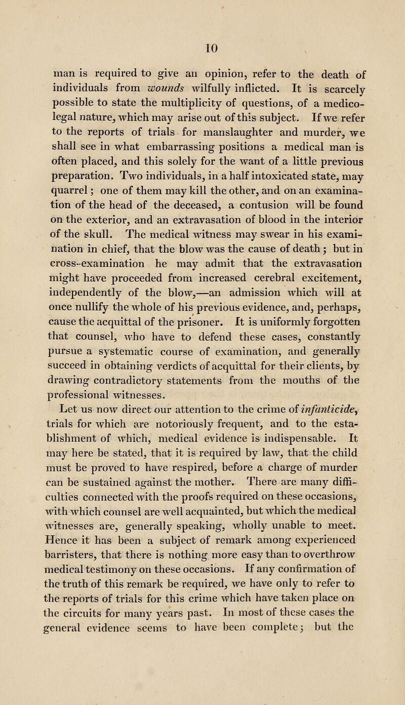 man is required to give an opinion, refer to the death of individuals from wounds wilfully inflicted. It is scarcely possible to state the multiplicity of questions, of a medico- legal nature^ which may arise out of this subject. If we refer to the reports of trials for manslaughter and murder, we shall see in what embarrassing positions a medical man is often placed, and this solely for the want of a little previous preparation. Two individuals, in a half intoxicated state, may quarrel; one of them may kill the other, and on an examina- tion of the head of the deceased, a contusion will be found on the exterior, and an extravasation of blood in the interior of the skull. The medical witness may swear in his exami- nation in chief, that the blow was the cause of death; but in cross-examination he may admit that the extravasation might have proceeded from increased cerebral excitement, independently of the blow,—an admission which will at once nullify the whole of his previous evidence, and, perhaps, cause the acquittal of the prisoner. It is uniformly forgotten that counsel, who have to defend these cases, constantly pursue a systematic course of examination, and generally succeed in obtaining verdicts of acquittal for their clients, by drawing contradictory statements from the mouths of the professional witnesses. Let us now direct our attention to the crime of infanticide^ trials for which are notoriously frequent, and to the esta- blishment of which, medical evidence is indispensable. It may here be stated, that it is required by law, that the child must be proved to have respired, before a charge of murder can be sustained against the mother. There are many diffi- culties connected with the proofs required on these occasions, with which counsel are well acquainted, but which the medical witnesses are, generally speaking, wholly unable to meet. Hence it has been a subject of remark among experienced barristers, that there is nothing more easy than to overthrow- medical testimony on these occasions. If any confirmation of the truth of this remark be required, we have only to refer to the reports of trials for this crime which have taken place on the circuits for many years past. In most of these cases the general evidence seems to have been complete; but the