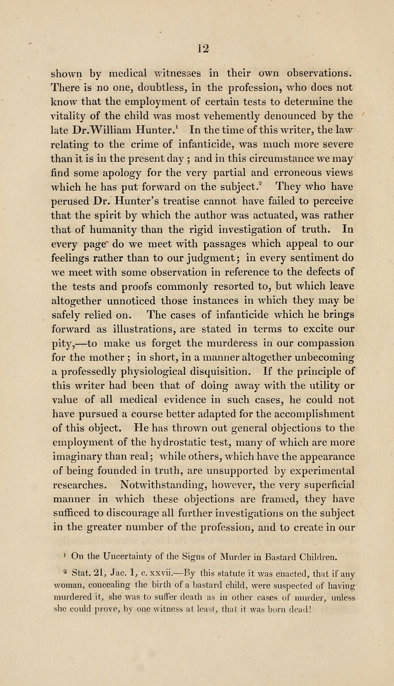 shown by medical v/itnesses in their own observations. There is no one, doubtless, in the profession, who does not know that the employment of certain tests to determine the vitality of the child was most vehemently denounced by the late Dr.William Hunter.' In the time of this writer, the law relating to the crime of infanticide, was much more severe than it is in the present day ; and in this circumstance we may find some apology for the very partial and erroneous views which he has put forward on the subject.® They who have perused Dr. Hunter's treatise cannot have failed to perceive that the spirit by which the author was actuated, was rather that of humanity than the rigid investigation of truth. In every page' do we meet with passages which appeal to our feelings rather than to our judgment j in every sentiment do we meet with some observation in reference to the defects of the tests and proofs commonly resorted to, but which leave altogether unnoticed those instances in which they may be safely relied on. The cases of infanticide which he brings forward as illustrations, are stated in terms to excite our pity,—to make us forget the murderess in our compassion for the mother; in short, in a manner altogether unbecoming a professedly physiological disquisition. If the principle of this writer had been that of doing away with the utility or value of all medical evidence in such cases, he could not have pursued a course better adapted for the accomplishment of this object. He has thrown out general objections to the employment of the hydrostatic test, many of which are more imaginary than real; while others, which have the appearance of being founded in truth, are unsupported by experimental researches. Notwithstanding, however, the very superficial manner in which these objections are framed, they have sufficed to discourage all further investigations on the subject in the greater number of the profession, and to create in our ' On the Uncertainty of the Signs of Murder in Bastard Children. 2 Stat, 21, Jac. 1, c. xxvii.—By this statute it was enacted, that if any woman, conceahng the birth of a bastard child, were suspected of having murdered it, she was to suffer death as in other cases, of murder, unless she could prove, by one witness at least, (hat it was born dead!