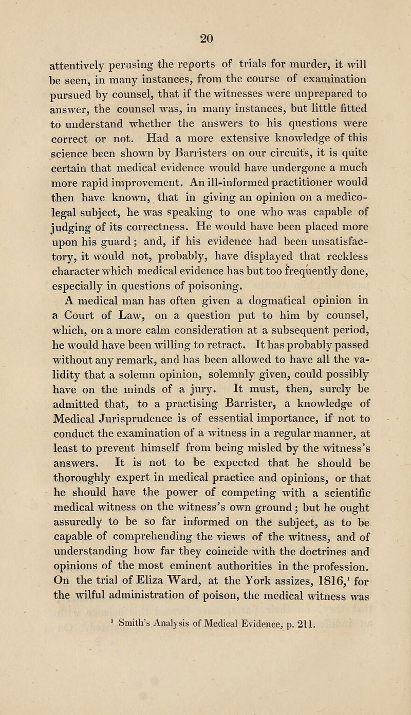 attentively perusing the reports of trials for murder, it will be seen, in many instances, from the course of examination pursued by counsel, that if the witnesses were unprepared to answer, the counsel was, in many instances, but little fitted to understand whether the answers to his questions were correct or not. Had a more extensive knowledge of this science been shown by Barristers on our circuits, it is quite certain that medical evidence would have undergone a much more rapid improvement. An ill-informed practitioner would then have known, that in giving an opinion on a medico- legal subject, he was speaking to one who was capable of judging of its correctness. He would have been placed more upon his guard; and, if his evidence had been unsatisfac- tory, it would not, probably, have displayed that reckless character which medical evidence has but too frequently done, especially in questions of poisoning. A medical man has often given a dogmatical opinion in a Court of Law, on a question put to him by counsel, which, on a more calm consideration at a subsequent period, he would have been willing to retract. It has probably passed without any remark, and has been allowed to have all the va- lidity that a solemn opinion, solemnly given, could possibly have on the minds of a jury. It must, then, surely be admitted that, to a practising Barrister, a knowledge of Medical Jurisprudence is of essential importance, if not to conduct the examination of a witness in a regular manner, at least to prevent himself from being misled by the witness's answers. It is not to be expected that he should be thoroughly expert in medical practice and opinions, or that he should have the power of competing with a scientific medical witness on the witness's own ground; but he ought assuredly to be so far informed on the subject, as to be capable of comprehending the views of the witness, and of understanding how far they coincide with the doctrines and opinions of the most eminent authorities in the profession. On the trial of Eliza Ward, at the York assizes, 1816,' for the wilful administration of poison, the medical witness was