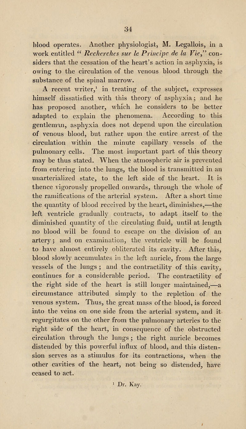 blood operates. Another physiologist, M. Legallois, in a work entitled  Recherches sur le Principe de la Vie, con- siders that the cessation of the heart's action in asphyxia, is owing to the circulation of the venous blood through the substance of the spinal marrow. A recent writer,' in treating of the subject, expresses himself dissatisfied with this theory of asphyxia; and he has proposed another, which he considers to be better adapted to explain the phenomena. According to this gentleman, asphyxia does not depend upon the circulation of venous blood, but rather upon the entire arrest of the circulation within the minute capillary vessels of the pulmonary cells. The most important part of this theory may be thus stated. When the atmospheric air is prevented from entering into the lungs, the blood is transmitted in an unarterialized state, to the left side of the heart. It is thence vigorously propelled onwards, through the whole of the ramifications of the arterial system. After a short time the quantity of blood received by the heart, diminishes,—the left ventricle gradually contracts, to adapt itself to the diminished quantity of the circulating fluid, until at length no blood will be found to escape on the division of an artery; and on examination, the ventricle will be found to have almost entirely obliterated its cavity. After this, blood slowly accumulates in the left auricle, from the large vessels of the lungs ; and the contractility of this cavity, continues for a considerable period. The contractility of the right side of the heart is still longer maintained,—a circumstance attributed simply to the repletion of the venous system. Thus, the great mass of the blood, is forced into the veins on one side from the arterial system, and it regurgitates on the other from the pulmonary arteries to the right side of the heart, in consequence of the obstructed circulation through the lungs; the riglit auricle becomes distended by this powerful influx of blood, and this disten- sion serves as a stimulus for its contractions, when the other cavities of the heart, not being so distended, have ceased to act. ' Dr. Kay.