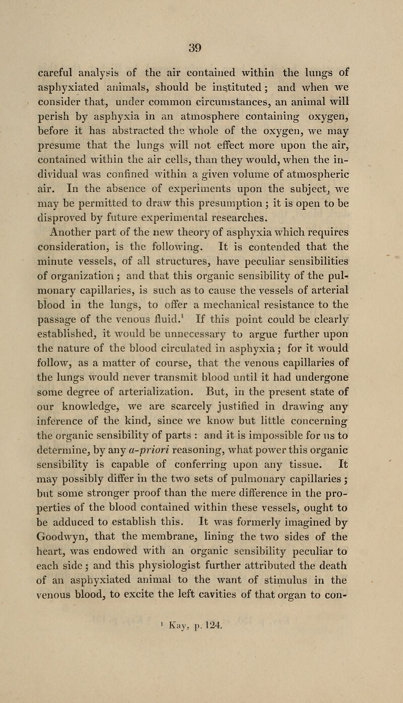 careful analysis of the air contained within the lungs of asphyxiated animals, should be instituted; and when we consider that, under common circumstances, an animal will perish by asphyxia in an atmosphere containing oxygen, before it has abstracted the whole of the oxygen, we may presume that the lungs will not effect more upon the air, contained within the air cells, than they would, when the in- dividual was confined within a given volume of atmospheric air. In the absence of experiments upon the subject, we may be permitted to draw this presumption ; it is open to be disproved by future experimental researches. Another part of the new theory of asphyxia which requires consideration, is the following. It is contended that the minute vessels, of all structures, have peculiar sensibilities of organization ; and that this organic sensibility of the pul- monary capillaries, is such as to cause the vessels of arterial blood in the lungs, to offer a mechanical resistance to the passage of the venous fluid.' If this point could be clearly established, it would be unnecessary to argue further upon the nature of the blood circulated in asphyxia; for it would follow, as a matter of course, that the venous capillaries of the lungs would never transmit blood until it had undergone some degree of arterialization. But, in the present state of our knowledge, we are scarcely justified in drawing any inference of the kind, since we know but little concerning the organic sensibility of parts : and it is impossible for us to determine, by any a-priori reasoning, what power this organic sensibility is capable of conferring upon any tissue. It may possibly differ in the two sets of pulmonary capillaries ; but some stronger proof than the mere difference in the pro- perties of the blood contained within these vessels, ought to be adduced to establish this. It was formerly imagined by Goodwyn, that the membrane, lining the two sides of the heart, was endowed with an organic sensibility peculiar to each side; and this physiologist further attributed the death of an asphyxiated animal to the want of stimulus in the venous blood, to excite the left cavities of that organ to con- 1 Kay, p. 124.