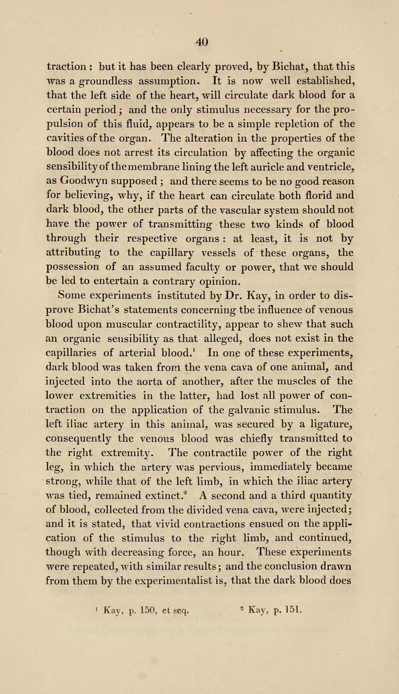 traction : but it has been clearly proved, by Bichat, that this was a groundless assumption. It is now well established, that the left side of the heart, will circulate dark blood for a certain period; and the only stimulus necessary for the pro- pulsion of this fluid, appears to be a simple repletion of the cavities of the organ. The alteration in the properties of the blood does not arrest its circulation by affecting the organic sensibility of themembrane lining the left auricle and ventricle, as Goodwyn supposed ; and there seems to be no good reason for believing, why, if the heart can circulate both florid and dark blood, the other parts of the vascular system should not have the power of transmitting these two kinds of blood through their respective organs : at least, it is not by attributing to the capillary vessels of these organs, the possession of an assumed faculty or power, that we should be led to entertain a contrary opinion. Some experiments instituted by Dr. Kay, in order to dis- prove Bichat's statements concerning the influence of venous blood upon muscular contractility, appear to shew that such an organic sensibility as that alleged, does not exist in the capillaries of arterial blood.' In one of these experiments, dark blood was taken from the vena cava of one animal, and injected into the aorta of another, after the muscles of the lower extremities in the latter, had lost all power of con- traction on the application of the galvanic stimulus. The left iliac artery in this animal, was secured by a ligature, consequently the venous blood was chiefly transmitted to the right extremity. The contractile power of the right leg, in which the artery was pervious, immediately became strong, while that of the left limb, in which the iliac artery was tied, remained extinct.'^ A second and a third quantity of blood, collected from the divided vena cava, were injected; and it is stated, that vivid contractions ensued on the appli- cation of the stimulus to the right limb, and continued, though with decreasing force, an hour. These experiments were repeated, with similar results; and the conclusion drawn from them by the experimentalist is, that the dark blood does ' Kay, p. 150, et seq. ^ Kay, p. 151.