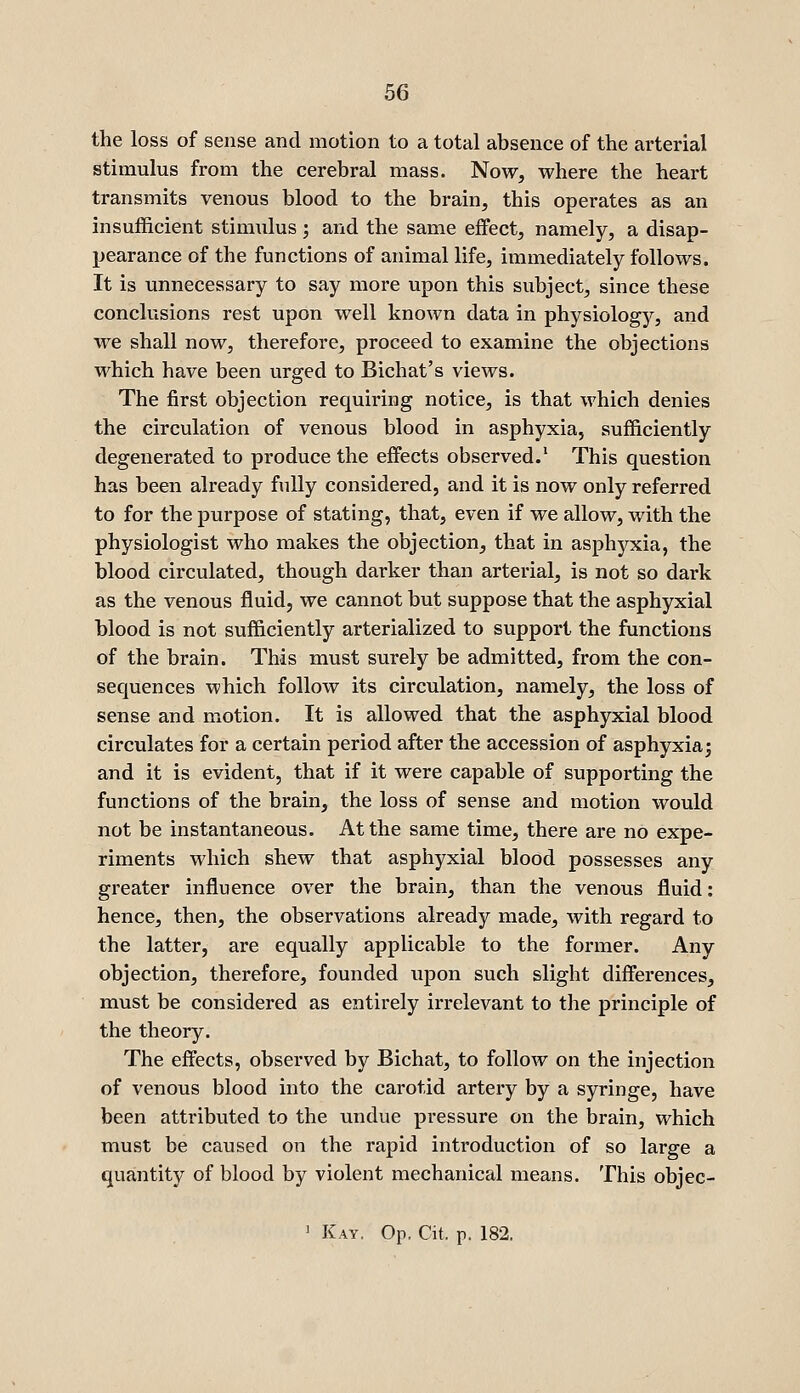 the loss of sense and motion to a total absence of the arterial stimulus from the cerebral mass. Now, where the heart transmits venous blood to the brain, this operates as an insufficient stimulus; and the same effect, namely, a disap- pearance of the functions of animal life, immediately follows. It is unnecessary to say more upon this subject, since these conclusions rest upon well known data in physiology, and we shall now, therefore, proceed to examine the objections which have been urged to Bichat's views. The first objection requiring notice, is that which denies the circulation of venous blood in asphyxia, sufficiently degenerated to produce the effects observed.' This question has been already fully considered, and it is now only referred to for the purpose of stating, that, even if we allow, with the physiologist who makes the objection, that in asphyxia, the blood circulated, though darker than arterial, is not so dark as the venous fluid, we cannot but suppose that the asphyxial blood is not sufficiently arterialized to support the functions of the brain. This must surely be admitted, from the con- sequences which follow its circulation, namely, the loss of sense and motion. It is allowed that the asphyxial blood circulates for a certain period after the accession of asphyxia j and it is evident, that if it were capable of supporting the functions of the brain, the loss of sense and motion would not be instantaneous. At the same time, there are no expe- riments which shew that asphyxial blood possesses any greater influence over the brain, than the venous fluid: hence, then, the observations already made, with regard to the latter, are equally applicable to the former. Any objection, therefore, founded upon such slight differences, must be considered as entirely irrelevant to the principle of the theory. The effects, observed by Bichat, to follow on the injection of venous blood into the carotid artery by a syringe, have been attributed to the undue pressure on the brain, which must be caused on the rapid introduction of so large a quantity of blood by violent mechanical means. This objec- 1 Kay. Op. Cit. p. 182.