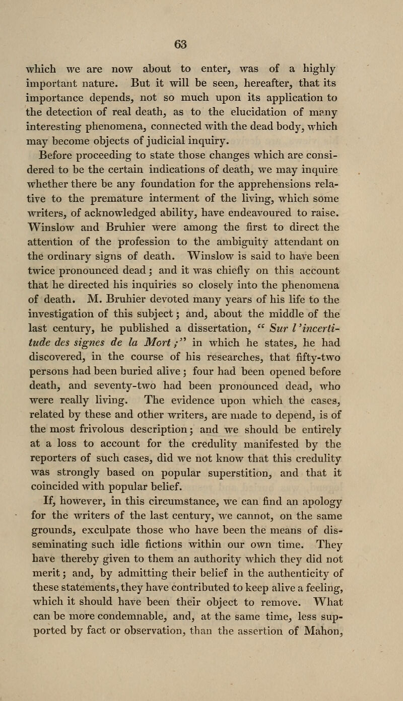 which we are now about to enter, was of a highly important nature. But it will be seen, hereafter, that its importance depends, not so much upon its application to the detection of real death, as to the elucidation of many interesting phenomena, connected with the dead body, which may become objects of judicial inquiry. Before proceeding to state those changes which are consi- dered to be the certain indications of death, we may inquire whether there be any foundation for the apprehensions rela- tive to the premature interment of the living, which some writers, of acknowledged ability, have endeavoured to raise. Winslow and Bruhier were among the first to direct the attention of the profession to the ambiguity attendant on the ordinary signs of death. Winslow is said to have been twice pronounced dead; and it was chiefly on this account that he directed his inquiries so closely into the phenomena of death. M. Bruhier devoted many years of his life to the investigation of this subject; and, about the middle of the last century, he published a dissertation,  Sur I 'incerti- tude des signes de la Mort ;'^ in which he states, he had discovered, in the course of his researches, that fifty-two persons had been buried alive; four had been opened before death, and seventy-two had been pronounced dead, who were really living. The evidence upon which the cases, related by these and other writers, are made to depend, is of the most frivolous description; and we should be entirely at a loss to account for the credulity manifested by the reporters of such cases, did we not know that this credulity was strongly based on popular superstition, and that it coincided with popular belief. If, however, in this circumstance, we can find an apology for the writers of the last century, we cannot, on the same grounds, exculpate those who have been the means of dis- seminating such idle fictions within our own time. They have thereby given to them an authority which they did not merit; and, by admitting their belief in the authenticity of these statements, they have contributed to keep alive a feeling, which it should have been their object to remove. What can be more condemnable, and, at the same time, less sup- ported by fact or observation, than the assertion of Mahon,