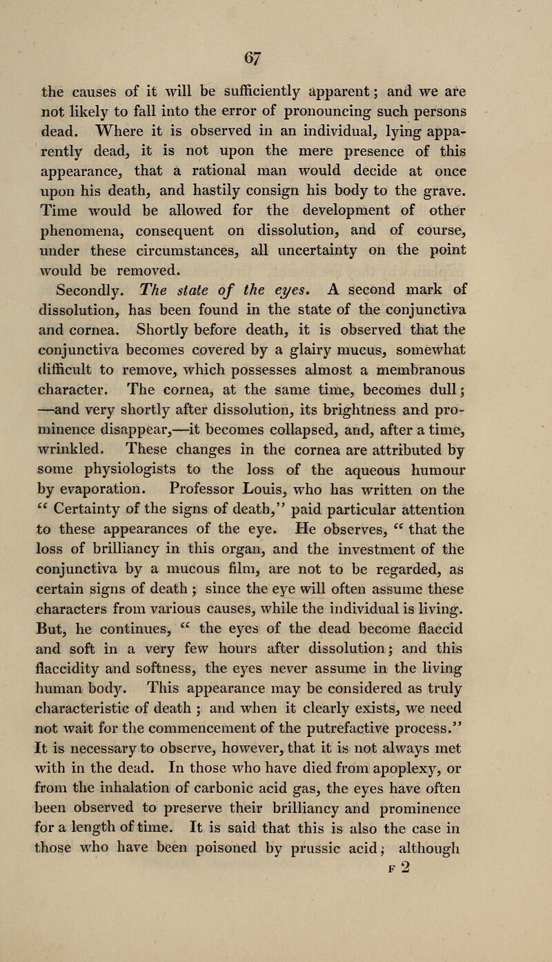 ^1 the causes of it will be sufficiently apparent; and we are not likely to fall into the error of pronouncing such persons dead. Where it is observed in an individual, lying appa- rently dead, it is not upon the mere presence of this appearance, that a rational man would decide at once upon his death, and hastily consign his body to the grave. Time would be allowed for the development of other phenomena, consequent on dissolution, and of course, under these circumstances, all uncertainty on the point would be removed. Secondly. The state of the eyes. A second mark of dissolution, has been found in the state of the conjunctiva and cornea. Shortly before death, it is observed that the conjunctiva becomes covered by a glairy mucus, somewhat difficult to remove, which possesses almost a membranous character. The cornea, at the same time, becomes dull; —and very shortly after dissolution, its brightness and pro- minence disappear,—it becomes collapsed, and, after a time, wrinkled. These changes in the cornea are attributed by some physiologists to the loss of the aqueous humour by evaporation. Professor Louis, who has written on the *^ Certainty of the signs of death, paid particular attention to these appearances of the eye. He observes,  that the loss of brilliancy in this organ, and the investment of the conjunctiva by a mucous film, are not to be regarded, as certain signs of death ; since the eye will often assume these characters from various causes, while the individual is living. But, he continues, ^' the eyes of the dead become flaccid and soft in a very few hours after dissolution; and this flaccidity and softness, the eyes never assume in the living human body. This appearance may be considered as truly characteristic of death ; and when it clearly exists, we need not wait for the commencement of the putrefactive process. It is necessary to observe, however, that it is not always met with in the dead. In those who have died from apoplexy, or from the inhalation of carbonic acid gas, the eyes have often been observed to preserve their brilliancy and prominence for a length of time. It is said that this is also the case in those who have been poisoned by prussic acidj although f2