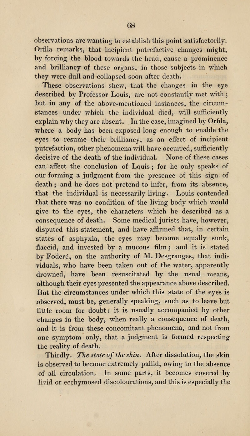 observations are wanting to establish this point satisfactorily. Orfila remarks^ that incipient putrefactive changes might, by forcing the blood towards the head, cause a prominence and brilliancy of these organs, in those subjects in which they were dull and collapsed soon after death. These observations shew, that the changes in the eye described by Professor Louis, are not constantly met with ; but in any of the above-mentioned instances, the circum- stances under which the individual died, will sufficiently explain why they are absent. In the case, imagined by Orfila, where a body has been exposed long enough to enable the eyes to resume their brilliancy, as an effect of incipient putrefaction, other phenomena will have occurred, sufficiently decisive of the death of the individual. None of these cases can affect the conclusion of Louis; for he only speaks of our forming a judgment from the presence of this sign of death; and he does not pretend to infer, from its absence, that the individual is necessarily living. Louis contended that there was no condition of the living body which would give to the eyes, the characters which he described as a consequence of death. Some medical jurists have, however, disputed this statement, and have affirmed that, in certain states of asphyxia, the eyes may become equally sunk, flaccid, and invested by a mucous film; and it is stated by Foder^, on the authority of M. Desgranges, that indi- viduals, who have been taken out of the water, apparently drowned, have been resuscitated by the usual means, although their eyes presented the appearance above described. But the circumstances under which this state of the eyes is observed, must be, generally speaking, such as to leave but little room for doubt: it is usually accompanied by other changes in the body, when really a consequence of death, and it is from these concomitant phenomena, and not from one symptom only, that a judgment is formed respecting the reality of death. Thirdly. The state of the shin. After dissolution, the skin is observed to become extremely pallid, owing to the absence of all circulation. Li some parts, it becomes covered by livid or ecchymosed discolourations, and this is especially the