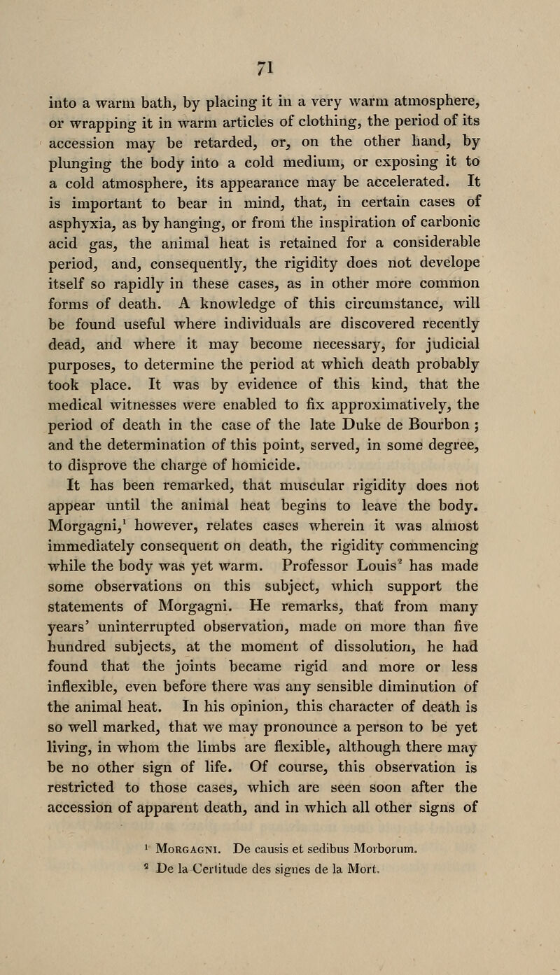 into a warm bath, by placing it in a very warm atmosphere, or wrapping it in warm articles of clothing, the period of its accession may be retarded, or, on the other hand, by plunging the body into a cold medium, or exposing it to a cold atmosphere, its appearance may be accelerated. It is important to bear in mind, that, in certain cases of asphyxia, as by hanging, or from the inspiration of carbonic acid gas, the animal heat is retained for a considerable period, and, consequently, the rigidity does not develope itself so rapidly in these cases, as in other more common forms of death. A knowledge of this circumstance, will be found useful where individuals are discovered recently dead, and where it may become necessary, for judicial purposes, to determine the period at which death probably took place. It was by evidence of this kind, that the medical witnesses were enabled to fix approximatively, the period of death in the case of the late Duke de Bourbon ; and the determination of this point, served, in some degree, to disprove the charge of homicide. It has been remarked, that muscular rigidity does not appear imtil the animal heat begins to leave the body. Morgagni,' however, relates cases wherein it was almost immediately consequent on death, the rigidity commencing while the body was yet warm. Professor Louis' has made some observations on this subject, which support the statements of Morgagni. He remarks, that from many years' uninterrupted observation, made on more than five hundred subjects, at the moment of dissolution, he had found that the joints became rigid and more or less inflexible, even before there was any sensible diminution of the animal heat. In his opinion, this character of death is so well marked, that we may pronounce a person to be yet living, in whom the limbs are flexible, although there may be no other sign of life. Of course, this observation is restricted to those cases, which are seen soon after the accession of apparent death, and in which all other signs of 1 Morgagni. De causis et sedibus Morborum. ^ De la Cerlitude des signes de la Mort,