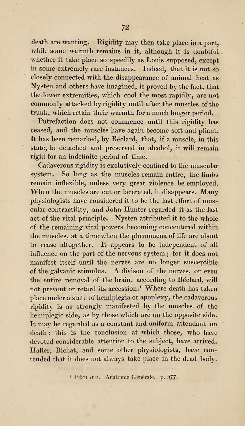 death are wanting. Rigidity may then take place in a part, while some warmth remains in it, although it is doubtful whether it take place so speedily as Louis supposed, except in some extremely rare instances. Indeed, that it is not So closely connected with the disappearance of animal heat as Nysten and others have imagined, is proved by the fact, that the lower extremities, which cool the most rapidly, are not commonly attacked by rigidity until after the muscles of the trunk, which retain their warmth for a much longer period. Putrefaction does not commence until this rigidity has ceased, and the muscles have again become soft and pliant. It has been remarked, by B^clard, that, if a muscle, in this state, be detached and preserved in alcohol, it will remain rigid for an indefinite period of time. Cadaverous rigidity is exclusively confined to the muscular system. So long as the muscles remain entire, the limbs remain inflexible, unless very great violence be employed. When the muscles are cut or lacerated, it disappears. Many physiologists have considered it to be the last effort of mus- cular contractility, and John Hunter regarded it as the last act of the vital principle. Nysten attributed it to the whole of the remaining vital powers becoming concentered within the muscles, at a time when the phenomena of life are about to cease altogether. It appears to be independent of all influence on the part of the nervous system ; for it does not manifest itself until the nerves are no longer susceptible of the galvanic stimulus. A divison of the nerves, or even the entire removal of the brain, according to Beclard, will not prevent or retard its accession.' Where death has taken place under a state of hemiplegia or apoplexy, the cadaverous rigidity is as strongly manifested by the. muscles of the hemiplegic side, as by those which are on the opposite side> It may be regarded as a constant and uniform attendant on death: this is the conclusion at which those, who have devoted considerable attention to the subject, have arrived. Haller, Bichat, and some other physiologists, have con- tended that it does not always take place in the dead body.