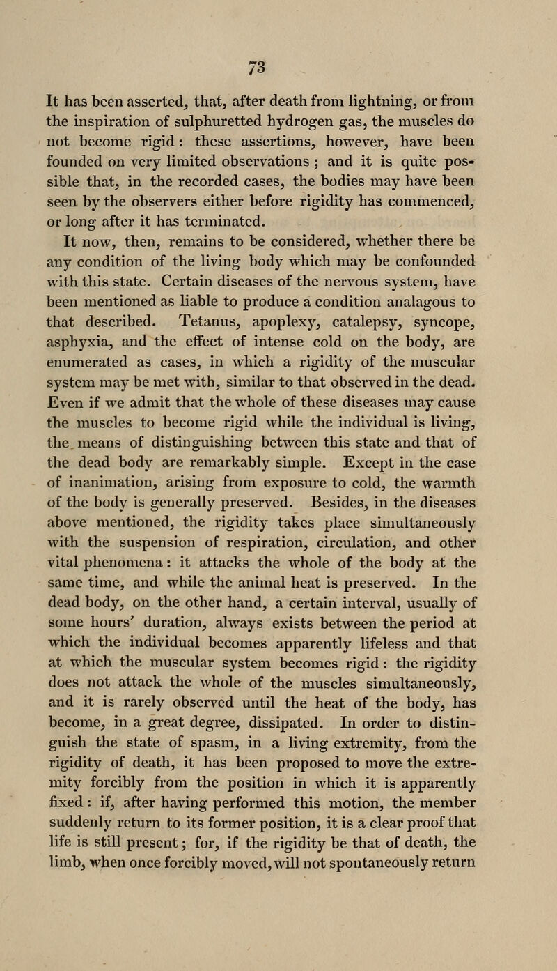 It has been asserted, that, after death from lightning, or from the inspiration of sulphuretted hydrogen gas, the muscles do not become rigid: these assertions, however, have been founded on very limited observations; and it is quite pos- sible that, in the recorded cases, the bodies may have been seen by the observers either before rigidity has commenced, or long after it has terminated. It now, then, remains to be considered, whether there be any condition of the living body which may be confounded with this state. Certain diseases of the nervous system, have been mentioned as liable to produce a condition analagous to that described. Tetanus, apoplexy, catalepsy, syncope, asphyxia, and the effect of intense cold on the body, are enumerated as cases, in which a rigidity of the muscular system may be met with, similar to that observed in the dead. Even if we admit that the whole of these diseases may cause the muscles to become rigid while the individual is living, the, means of distinguishing between this state and that of the dead body are remarkably simple. Except in the case of inanimation, arising from exposure to cold, the warmth of the body is generally preserved. Besides, in the diseases above mentioned, the rigidity takes place simultaneously with the suspension of respiration, circulation, and other vital phenomena: it attacks the whole of the body at the same time, and while the animal heat is preserved. In the dead body, on the other hand, a certain interval, usually of some hours' duration, always exists between the period at which the individual becomes apparently lifeless and that at which the muscular system becomes rigid: the rigidity does not attack the whole of the muscles simultaneously, and it is rarely observed until the heat of the body, has become, in a great degree, dissipated. In order to distin- guish the state of spasm, in a living extremity, from the rigidity of death, it has been proposed to move the extre- mity forcibly from the position in which it is apparently fixed: if, after having performed this motion, the member suddenly return to its former position, it is a clear proof that life is still present; for, if the rigidity be that of death, the limb, when once forcibly moved, will not spontaneously return