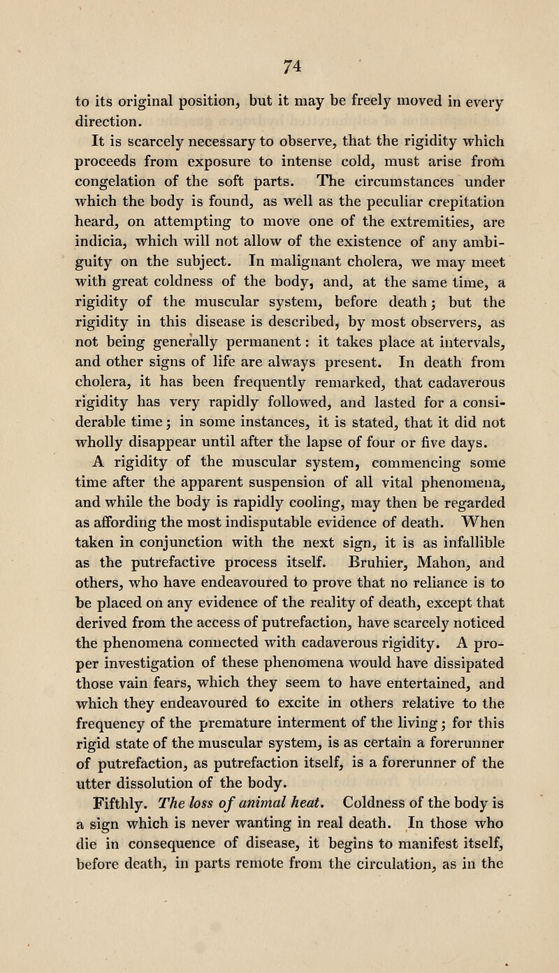 to its original position, but it may be freely moved in every direction. It is scarcely necessary to observe, that the rigidity which proceeds from exposure to intense cold, must arise from congelation of the soft parts. The circumstances under which the body is found, as well as the peculiar crepitation heard, on attempting to move one of the extremities, are indicia, which will not allow of the existence of any ambi- guity on the subject. In malignant cholera, we may meet with great coldness of the body, and, at the same time, a rigidity of the muscular system, before death; but the rigidity in this disease is described, by most observers, as not being generally permanent: it takes place at intervals, and other signs of life are always present. In death from cholera, it has been frequently remai-ked, that cadaverous rigidity has very rapidly followed, and lasted for a consi- derable time; in some instances, it is stated, that it did not wholly disappear until after the lapse of four or five days. A rigidity of the muscular system, commencing some time after the apparent suspension of all vital phenomena, and while the body is rapidly cooling, may then be regarded as affording the most indisputable evidence of death. When taken in conjunction with the next sign, it is as infallible as the putrefactive process itself. Bruhier, Mahon, and others, who have endeavoured to prove that no reliance is to be placed on any evidence of the reality of death, except that derived from the access of putrefaction, have scarcely noticed the phenomena connected with cadaverous rigidity. A pro- per investigation of these phenomena would have dissipated those vain fears, which they seem to have entertained, and which they endeavoured to excite in others relative to the frequency of the premature interment of the living; for this rigid state of the muscular system, is as certain a forerunner of putrefaction, as putrefaction itself, is a forerunner of the utter dissolution of the body. Fifthly. The loss of animal heat. Coldness of the body is a sign which is never wanting in real death. In those who die in consequence of disease, it begins to manifest itself, before death, in parts remote from the circulation, as in the