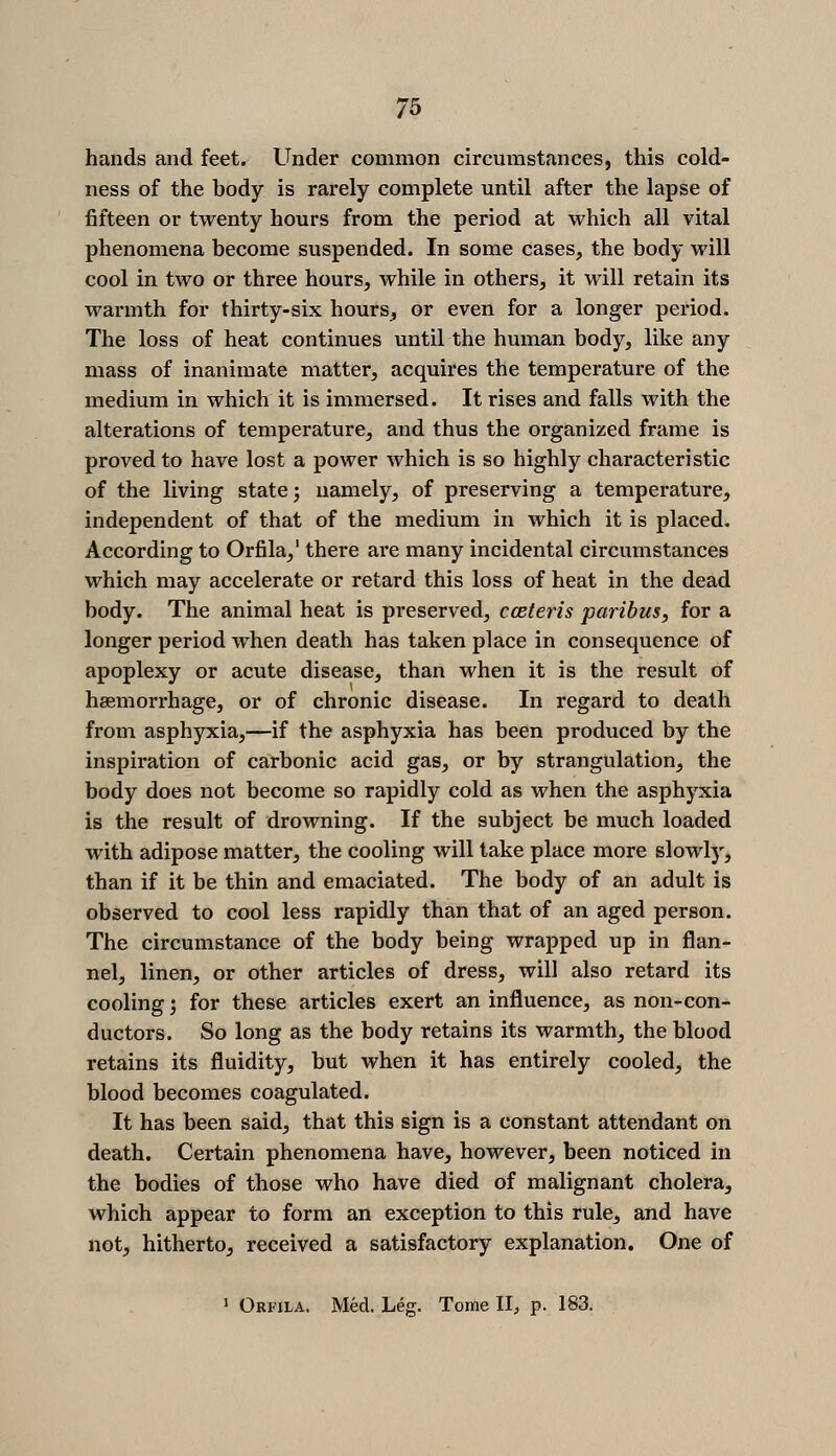 hands and feet. Under common circumstances, this cold- ness of the body is rarely complete until after the lapse of fifteen or twenty hours from the period at which all vital phenomena become suspended. In some cases, the body will cool in two or three hours, while in others, it will retain its warmth for thirty-six hours, or even for a longer period. The loss of heat continues until the human body, like any mass of inanimate matter, acquires the temperature of the medium in which it is immersed. It rises and falls with the alterations of temperature, and thus the organized frame is proved to have lost a power which is so highly characteristic of the living state j namely, of preserving a temperature, independent of that of the medium in which it is placed. According to Orfila,' there are many incidental circumstances which may accelerate or retard this loss of heat in the dead body. The animal heat is preserved, cceteris paribus, for a longer period when death has taken place in consequence of apoplexy or acute disease, than when it is the result of hsemorrhage, or of chronic disease. In regard to death from asphyxia,—if the asphyxia has been produced by the inspiration of carbonic acid gas, or by strangulation, the body does not become so rapidly cold as when the asphyxia is the result of drowning. If the subject be much loaded with adipose matter, the cooling will take place more slowly, than if it be thin and emaciated. The body of an adult is observed to cool less rapidly than that of an aged person. The circumstance of the body being wrapped up in flan- nel, linen, or other articles of dress, will also retard its cooling 5 for these articles exert an influence, as non-con- ductors. So long as the body retains its warmth, the blood retains its fluidity, but when it has entirely cooled, the blood becomes coagulated. It has been said, that this sign is a constant attendant on death. Certain phenomena have, however, been noticed in the bodies of those who have died of malignant cholera, which appear to form an exception to this rule, and have not, hitherto, received a satisfactory explanation. One of » Orfila, Med. Leg. Tome II, p. 183.