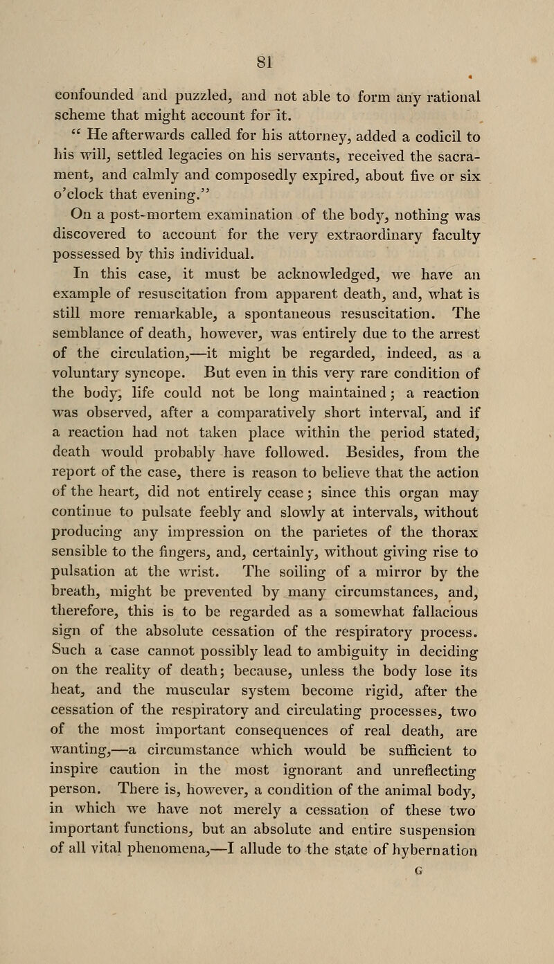 « confounded and puzzled, and not able to form any rational scheme that might account for it.  He afterwai-ds called for his attorney, added a codicil to his will, settled legacies on his servants, received the sacra- ment, and calmly and composedly expired, about five or six o'clock that evening. On a post-mortem examination of the body, nothing was discovered to account for the very extraordinary faculty possessed by this individual. In this case, it must be acknowledged, we have an example of resuscitation from apparent death, and, what is still more remarkable, a spontaneous resuscitation. The semblance of death, however, was entirely due to the arrest of the circulation,—it might be regarded, indeed, as a voluntary syncope. But even in this very rare condition of the body, life could not be long maintained; a reaction was observed, after a comparatively short interval, and if a reaction had not taken place within the period stated, death would probably have followed. Besides, from the report of the case, there is reason to believe that the action of the heart, did not entirely cease; since this organ may continue to pulsate feebly and slowly at intervals, without producing any impression on the parietes of the thorax sensible to the fingers, and, certainly, without giving rise to pulsation at the wrist. The soiling of a mirror by the breath, might be prevented by many circumstances, and, therefore, this is to be regarded as a somewhat fallacious sign of the absolute cessation of the respiratory process. Such a case cannot possibly lead to ambiguity in deciding on the reality of death; because, unless the body lose its heat, and the muscular system become rigid, after the cessation of the respiratory and circulating processes, two of the most important consequences of real death, are wanting,—a circumstance which would be sufficient to inspire cavition in the most ignorant and unreflecting person. There is, however, a condition of the animal body, in which we have not merely a cessation of these two important functions, but an absolute and entire suspension of all vital phenomena,—I allude to the st,ate of hybernation G