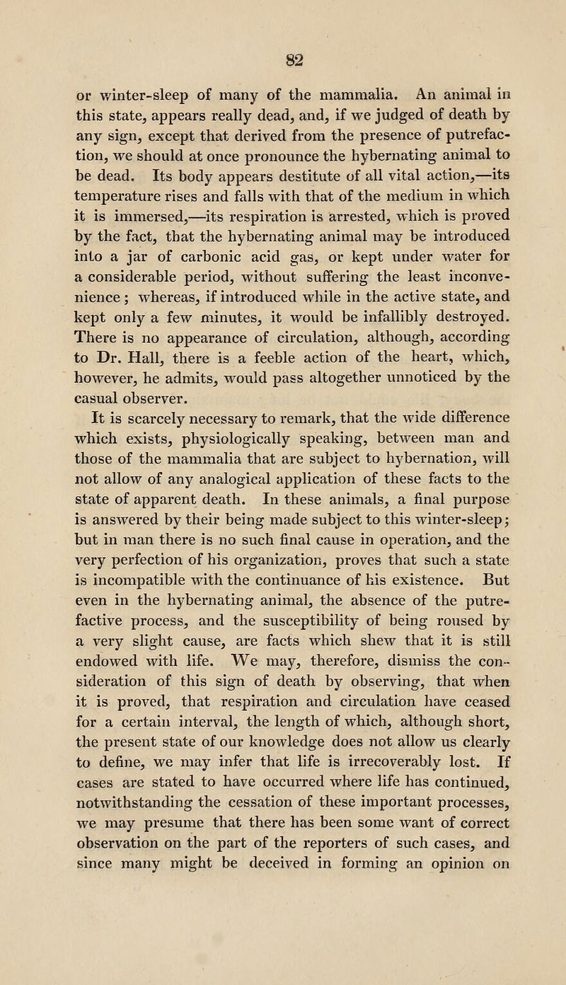 or winter-sleep of many of the mammalia. An animal in this state^ appears really dead, and, if we judged of death by any sign, except that derived from the presence of putrefac- tion, we should at once pronounce the hybernating animal to be dead. Its body appears destitute of all vital action,—its temperature rises and falls with that of the medium in which it is immersed,—its respiration is arrested, which is proved by the fact, that the hybernating animal may be introduced into a jar of carbonic acid gas, or kept under water for a considerable period, without suffering the least inconve- nience ; whereas, if introduced while in the active state, and kept only a few minutes, it would be infallibly destroyed. There is no appearance of circulation, although, according to Dr. Hall, there is a feeble action of the heart, which, howevei-, he admits, would pass altogether unnoticed by the casual observer. It is scarcely necessary to remark, that the wide difference which exists, physiologically speaking, between man and those of the mammalia that are subject to hybernation, will not allow of any analogical application of these facts to the state of apparent death. In these animals, a final purpose is answered by their being made subject to this winter-sleep j but in man there is no such final cause in operation, and the very perfection of his organization, proves that such a state is incompatible with the continuance of his existence. But even in the hybernating animal, the absence of the putre- factive process, and the susceptibility of being ro\ised by a very slight cause, are facts which shew that it is still endowed with life. We may, therefore, dismiss the con- sideration of this sign of death by observing, that when it is proved, that respiration and circulation have ceased for a certain interval, the length of which, although short, the present state of our knowledge does not allow us clearly to define, we may infer that life is irrecoverably lost. If cases are stated to have occurred where life has continued, notwithstanding the cessation of these important processes, we may presume that there has been some want of correct observation on the part of the reporters of such cases, and since many might be deceived in forming an opinion on