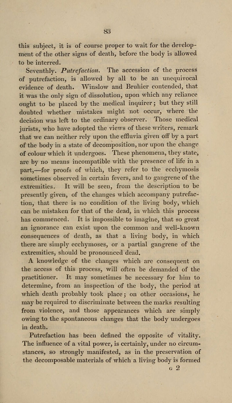 this subject, it is of course proper to wait for the develop- ment of the other signs of death, before the body is allowed to be interred. Seventhly. Putrefaction. The accession of the process of putrefaction, is allowed by all to be an unequivocal evidence of death. Winslow and Bruhier contended, that it was the only sign of dissolution, upon which any reliance ought to be placed by the medical inquirer; but they still doubted whether mistakes might not occur, where the decision was left to the ordinary observer. Those medical jurists, who have adopted the views of these writers, remark that we can neither rely upon the effluvia given off by a part of the body in a state of decomposition, nor upon the change of colour which it undergoes. These phenomena, they state, are by no means incompatible with the presence of life in a part,—for proofs of which, they refer to the ecchymosis sometimes observed in certain fevers, and to gangrene of the extremities. It will be seen, from the description to be presently given, of the changes Avhich accompany putrefac- tion, that there is no condition of the living body, which can be mistaken for that of the dead, in which this process has commenced. It is impossible to imagine, that so great an ignorance can exist upon the common and well-known consequences of death, as that a living body, in which there are simply ecchymoses, or a partial gangrene of the extremities, should be pronounced dead. A knowledge of the changes which are consequent on the access of this process, will often be demanded of the practitioner. It may sometimes be necessary for him to determine, from an inspection of the body, the period at which death probably took place ', on other occasions, he may be required to discriminate between the marks resulting from violence, and those appearances which are simply owing to the spontaneous changes that the body undergoes in death. Putrefaction has been defined the opposite of vitality. The influence of a vital power, is certainly, under no circum- stances, so strongly manifested, as in the preservation of the decomposable materials of which a living body is formed G 2