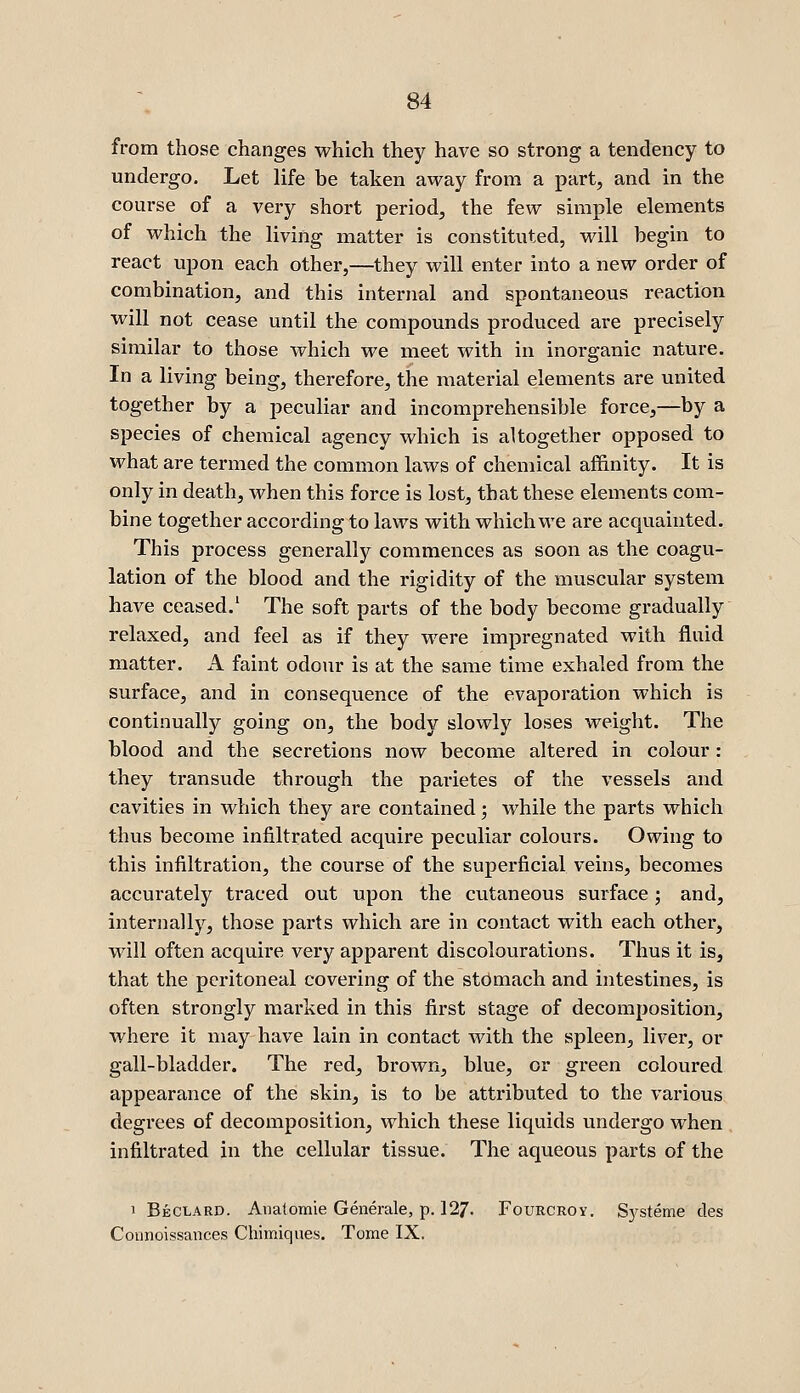 from those changes which they have so strong a tendency to undergo. Let life be taken away from a part, and in the course of a very short period, the few simple elements of which the living matter is constituted, will begin to react upon each other,—they will enter into a new order of combination, and this internal and spontaneous reaction will not cease until the compounds produced are precisely similar to those which we meet with in inorganic nature. In a living being, therefore, the material elements are united together by a peculiar and incomprehensible force,—by a species of chemical agency which is altogether opposed to what are termed the common laws of chemical af&nity. It is only in death, when this force is lost, that these elements com- bine together according to laws with which we are acquainted. This process generally commences as soon as the coagu- lation of the blood and the rigidity of the muscular system have ceased.' The soft parts of the body become gradually relaxed, and feel as if they were impregnated with fluid matter. A faint odour is at the same time exhaled from the surface, and in consequence of the evaporation which is continually going on, the body slowly loses weight. The blood and the secretions now become altered in colour : they transude through the parietes of the vessels and cavities in which they are contained; while the parts which thus become infiltrated acquire peculiar colours. Owing to this infiltration, the course of the superficial veins, becomes accurately traced out upon the cutaneous surface; and, internally, those parts which are in contact with each other, will often acquire very apparent discolourations. Thus it is, that the peritoneal covering of the stomach and intestines, is often strongly marked in this first stage of decomposition, where it may-have lain in contact with the spleen, liver, or gall-bladder. The red, brown, blue, or green coloured appearance of the skin, is to be attributed to the various degrees of decomposition, which these liquids undergo when infiltrated in the cellular tissue. The aqueous parts of the 1 Beclard. Anatomie Generale, p. 127. Fourcroy, S}'steme des Connoissances Chimiques. Tome IX.