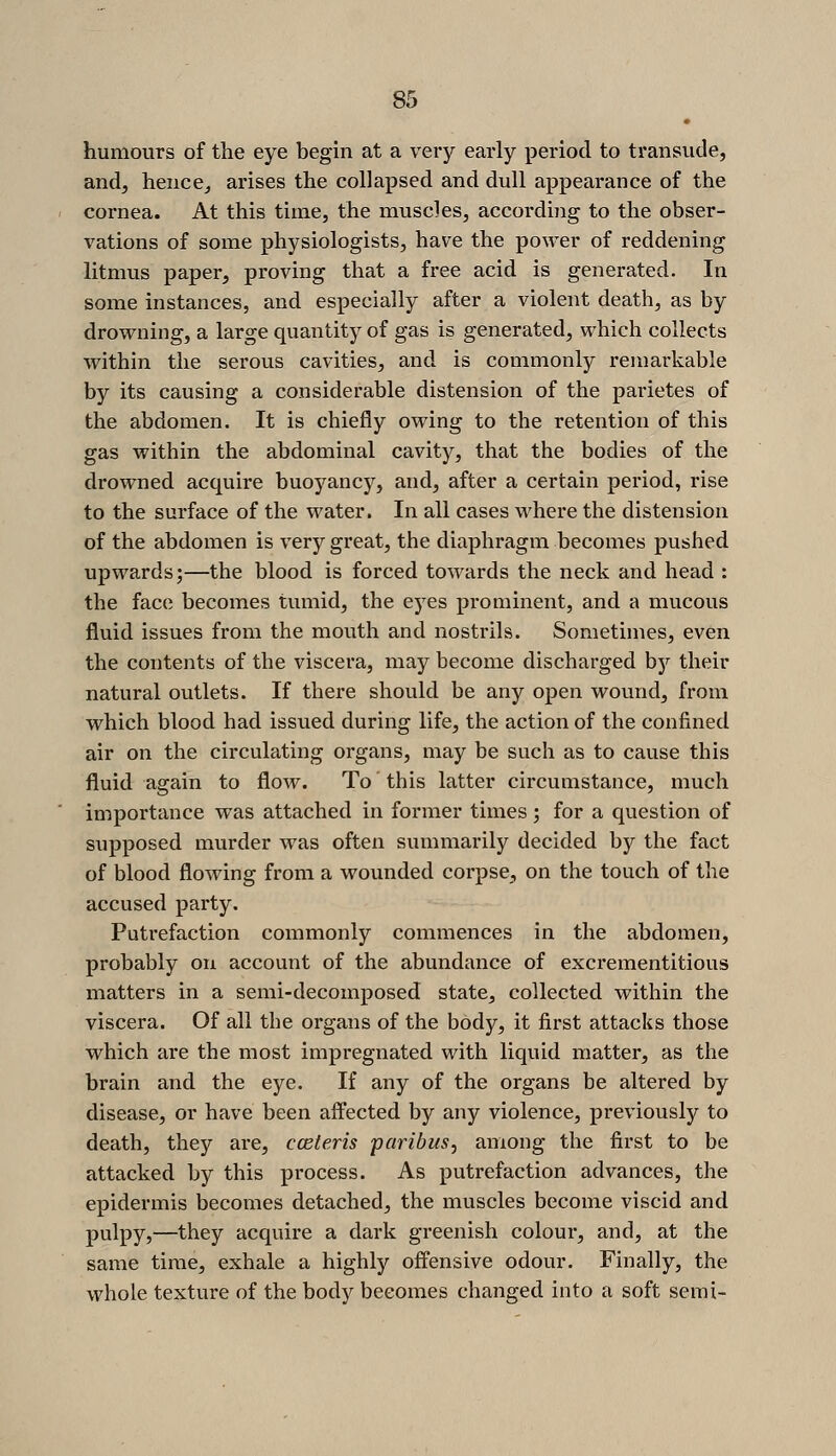 humours of the eye begin at a very early period to transude, and, hence^ arises the collapsed and dull appearance of the coi'nea. At this time, the muscles, according to the obser- vations of some physiologists, have the power of reddening litmus paper, proving that a free acid is generated. In some instances, and especially after a violent death, as by drovi^ning, a large quantity of gas is generated, which collects within the serous cavities, and is commonly remarkable by its causing a considerable distension of the parietes of the abdomen. It is chiefly owing to the retention of this gas within the abdominal cavity, that the bodies of the drowned acquire buoyancy, and, after a certain period, rise to the surface of the water. In all cases where the distension of the abdomen is very great, the diaphragm becomes pushed upwards;—the blood is forced towards the neck and head : the face becomes tumid, the eyes prominent, and a mucous fluid issues from the mouth and nostrils. Sometimes, even the contents of the viscera, may become discharged by their natural outlets. If there should be any open wovmd, from which blood had issued during life, the action of the confined air on the circulating organs, may be such as to cause this fluid again to flow. To' this latter circumstance, much importance was attached in former times; for a question of supposed murder was often summarily decided by the fact of blood flowing from a wounded corpse, on the touch of the accused party. Putrefaction commonly commences in the abdomen, probably on account of the abundance of excrementitious matters in a semi-decomposed state, collected within the viscera. Of all the organs of the body, it first attacks those which are the most impregnated with liquid matter, as the brain and the eye. If any of the organs be altered by disease, or have been affected by any violence, previously to death, they are, cceteris paribus, among the first to be attacked by this process. As putrefaction advances, the epidermis becomes detached, the muscles become viscid and pulpy,—they acquire a dark greenish colour, and, at the same time, exhale a highly offensive odour. Finally, the whole texture of the body becomes changed into a soft semi-