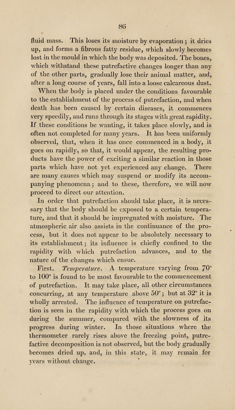 fluid mass. This loses its moisture by evaporation; it dries up, and forms a fibrous fatty residue, which slowly becomes lost in the mould in which the body was deposited. The bones, which withstand these putrefactive changes longer than any of the other parts, gradually lose their animal matter, and, after a long course of years, fall into a loose calcareous dust. When the body is placed under the conditions favourable to the establishment of the process of putrefaction, and when death has been caused by certain diseases, it commences very speedily, and runs through its stages with great rapidity. If these conditions be wanting, it takes place slowly, and is often not completed for many years. It has been uniformly observed, that, when it has once commenced in a body, it goes on rapidly, so that, it would appear, the resulting pro- ducts have the power of exciting a similar reaction in those parts which have not yet experienced any change. There are many causes which may suspend or modify its accom- panying phenomena; and to these, therefore, we will now proceed to direct our attention. In order that putrefaction should take place, it is neces- sary that the body should be exposed to a certain tempera- ture, and that it should be impregnated with moisture. The atmospheric air also assists in the continuance of the pro- cess, but it does not appear to be absolutely necessary to its establishment; its influence is chiefly confined to the rapidity with which putrefaction advances, and to the nature of the changes which ensue. First. Temperature. A temperature varying from 70° to 100° is found to be most favourable to the commencement of putrefaction. It may take place, all other circumstances concurring, at any temperature above 50; but at 32° it is wholly arrested. The influence of temperature on putrefac- tion is seen in the rapidity with which the process goes on during the summei, compared with the slowness of its progress during winter. In those situations where the thermometer rarely rises above the freezing point, putre- factive decomposition is not observed, but the body graduallj'^ becomes dried up, and, in this state, it may remain for years without change.