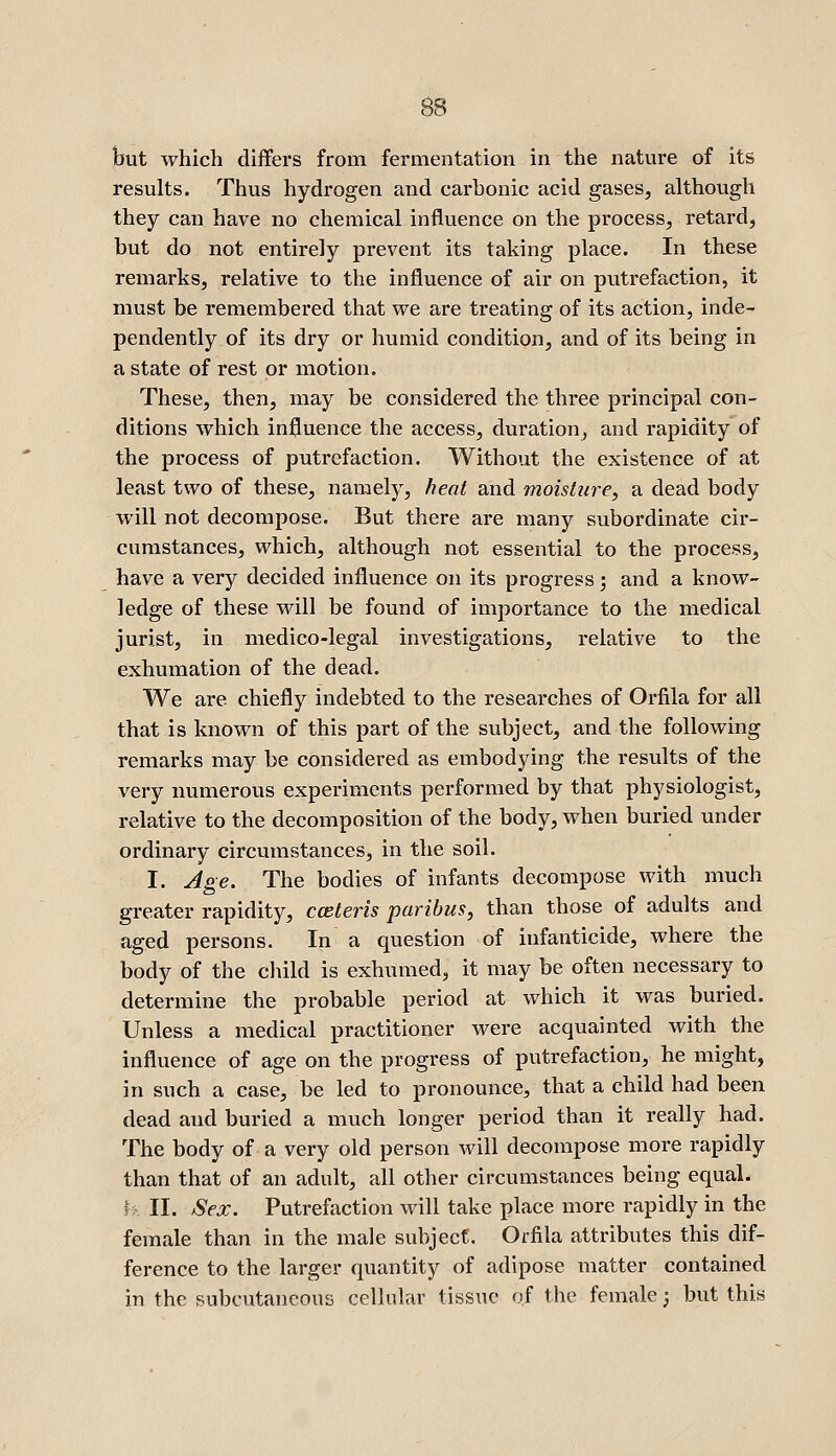 but which differs from fermentation in the nature of its results. Thus hydrogen and carbonic acid gases, although they can have no chemical influence on the process, retard, but do not entirely prevent its taking place. In these remarks, relative to the influence of air on putrefaction, it must be remembered that we are treating of its action, inde- pendently of its dry or humid condition, and of its being in a state of rest or motion. These, then, may be considered the three principal con- ditions which influence the access, duration, and rapidity of the process of putrefaction. Without the existence of at least two of these, namely, heat and moisture, a dead body will not decompose. But there are many subordinate cir- cumstances, which, although not essential to the process, have a very decided influence on its progress; and a know- ledge of these will be found of importance to the medical jurist, in medico-legal investigations, relative to the exhumation of the dead. We are chiefly indebted to the researches of Orfila for all that is known of this part of the subject, and the following remarks may be considered as embodying the results of the very numerous experiments performed by that physiologist, relative to the decomposition of the body, when buried under ordinary circumstances, in the soil. I. Age. The bodies of infants decompose with much greater rapidity, cceteris paribus, than those of adults and aged persons. In a question of infanticide, where the body of the child is exhumed, it may be often necessary to determine the probable period at which it was buried. Unless a medical practitioner were acquainted with the influence of age on the progress of putrefaction, he might, in such a case, be led to pronounce, that a child had been dead and buried a much longer period than it really had. The body of a very old person will decompose more rapidly than that of an adult, all other circumstances being equal. h II. >Sex. Putrefaction will take place more rapidly in the female than in the male subject. Orfila attributes this dif- ference to the larger quantity of adipose matter contained in the subcutaneous cellular tissue of the female; but this