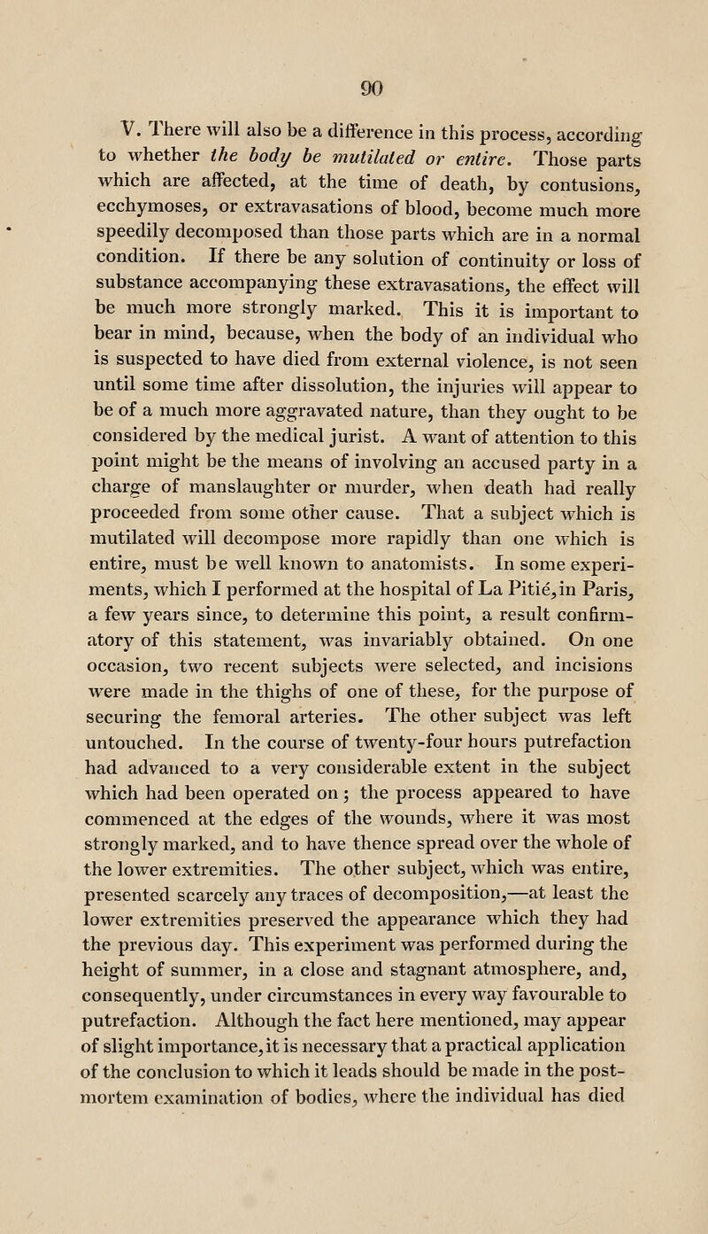 V. There will also be a difference in this process, according to whether the body he mutilated or entire. Those parts which are affected, at the time of death, by contusions, ecchymoses, or extravasations of blood, become much more speedily decomposed than those parts which are in a normal condition. If there be any solution of continuity or loss of substance accompanying these extravasations, the effect will be much more strongly marked. This it is important to bear in mind, because, when the body of an individual who is suspected to have died from external violence, is not seen until some time after dissolution, the injuries will appear to be of a much more aggravated nature, than they ought to be considered by the medical jurist. A want of attention to this point might be the means of involving an accused party in a charge of manslaughter or murder, when death had really proceeded from some other cause. That a subject which is mutilated will decompose more rapidly than one which is entire, must be well known to anatomists. In some experi- ments, which I performed at the hospital of La Pitie,in Paris, a few years since, to determine this point, a result confirm- atory of this statement, was invariably obtained. On one occasion, two recent subjects were selected, and incisions were made in the thighs of one of these, for the purpose of securing the femoral arteries. The other subject was left untouched. In the course of twenty-four hours putrefaction had advanced to a very considerable extent in the subject which had been operated on; the process appeared to have commenced at the edges of the wounds, where it was most strongly marked, and to have thence spread over the whole of the lower extremities. The other subject, which was entire, presented scarcely any traces of decomposition,—at least the lower extremities preserved the appearance which they had the previous day. This experiment was performed during the height of summer, in a close and stagnant atmosphere, and, consequently, under circumstances in every way favourable to putrefaction. Although the fact here mentioned, may appear of slight importance, it is necessary that a practical application of the conclusion to which it leads should be made in the post- mortem examination of bodies, where the individual has died