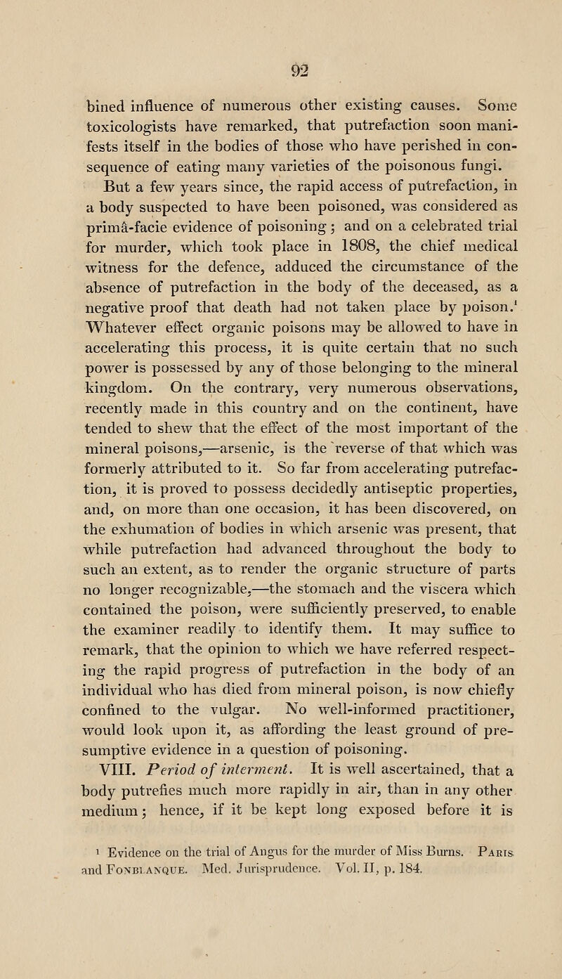 <^2 billed influence of numerous other existing causes. Some toxicologists have remarked, that putrefaction soon mani- fests itself in the bodies of those who have perished in con- sequence of eating many varieties of the poisonous fungi. But a few years since, the rapid access of putrefaction, in a body suspected to have been poisoned, was considered as primi-facie evidence of poisoning; and on a celebrated trial for murder, which took place in 1808, the chief medical witness for the defence, adduced the circumstance of the absence of putrefaction in the body of the deceased, as a negative proof that death had not taken place by poison.' Whatever effect organic poisons may be allowed to have in accelerating this process, it is quite certain that no such power is possessed by any of those belonging to the mineral kingdom. On the contrary, very numerous observations, recently made in this country and on the continent, have tended to shew that the effect of the most important of the mineral poisons,—arsenic, is the reverse of that which was formerly attributed to it. So far from accelerating putrefac- tion, it is proved to possess decidedly antiseptic properties, and, on more than one occasion, it has been discovered, on the exhumation of bodies in which arsenic was present, that while putrefaction had advanced throughout the body to such an extent, as to render the organic structure of parts no longer recognizable,—the stomach and the viscera which contained the poison, were sufficiently preserved, to enable the examiner readily to identify them. It may suffice to remark, that the opinion to which we have referred respect- ing the rapid progress of putrefaction in the body of an individual who has died from mineral poison, is now chiefly confined to the vulgar. No well-informed practitioner, would look upon it, as affording the least ground of pre- sumptive evidence in a question of poisoning. VIII. Period of intermeni. It is well ascertained, that a body putrefies much more rapidly in air, than in any other medium; hence, if it be kept long exposed before it is 1 Evidence on the trial of Angus for the murder of Miss Burns. Paris. and FoNBiANQUE. Med. Jurisprudence. Vol. II, p. 184.