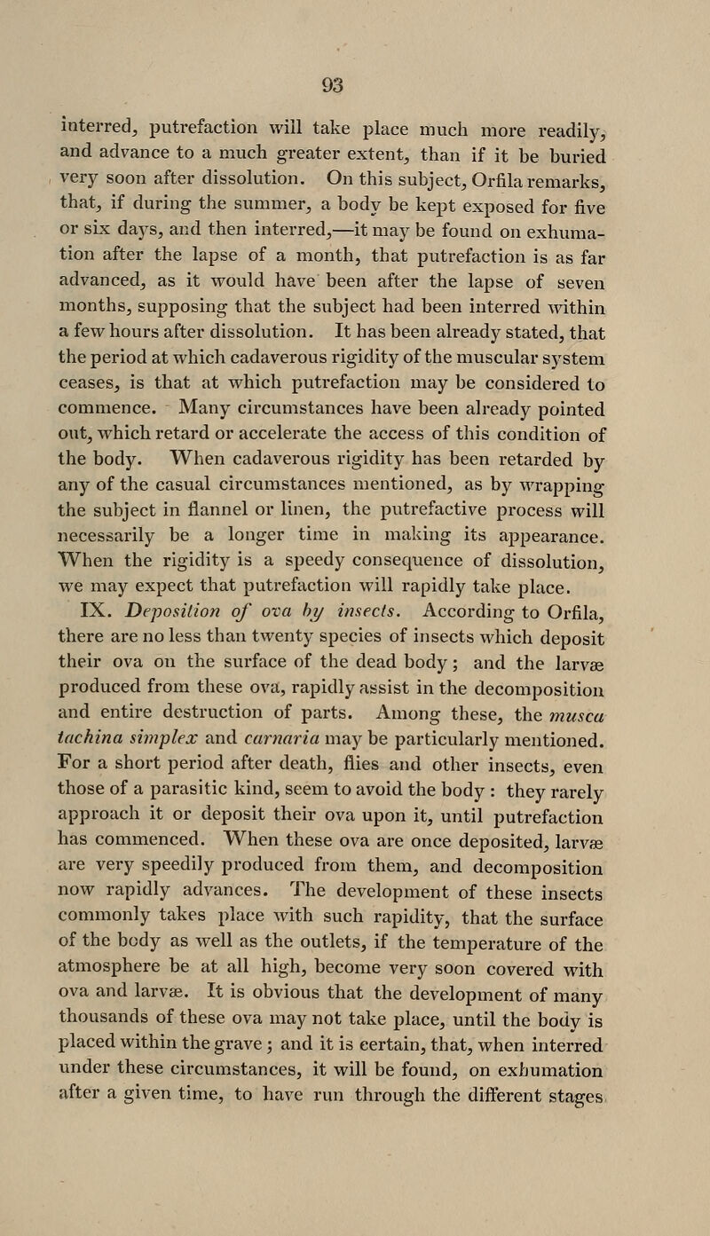 interred, putrefaction will take place much more readily, and advance to a much greater extent, than if it be buried very soon after dissolution. On this subject, Orfila remarks, that, if during the summer, a body be kept exposed for five or six days, and then interred,—it may be found on exhuma- tion after the lapse of a month, that putrefaction is as far advanced, as it would have been after the lapse of seven months, supposing that the subject had been interred within a few hours after dissolution. It has been already stated, that the period at which cadaverous rigidity of the muscular system ceases, is that at which putrefaction may be considered to commence. Many circumstances have been already pointed out, which retard or accelerate the access of this condition of the body. When cadaverous rigidity has been retarded by any of the casual circumstances mentioned, as by wrapping the subject in flannel or linen, the putrefactive process will necessarily be a longer time in making its appearance. When the rigidity is a speedy consequence of dissolution, we may expect that putrefaction will rapidly take place. IX. Deposition of ova hij insects. According to Orfila, there are no less than twenty species of insects which deposit their ova on the surface of the dead body; and the larvae produced from these ova, rapidly assist in the decomposition and entire destruction of parts. Among these, the musca tachina simplex and carnaria may be particularly mentioned. For a short period after death, flies and other insects, even those of a parasitic kind, seem to avoid the body : they rarely approach it or deposit their ova upon it, until putrefaction has commenced. When these ova are once deposited, larvae are very speedily produced from them, and decomposition now rapidly advances. The development of these insects commonly takes place with such rapidity, that the surface of the body as well as the outlets, if the temperature of the atmosphere be at all high, become very soon covered with ova and larvae. It is obvious that the development of many thousands of these ova may not take place, until the body is placed within the grave; and it is certain, that, when interred under these circumstances, it will be found, on exhumation after a given time, to have run through the different stages