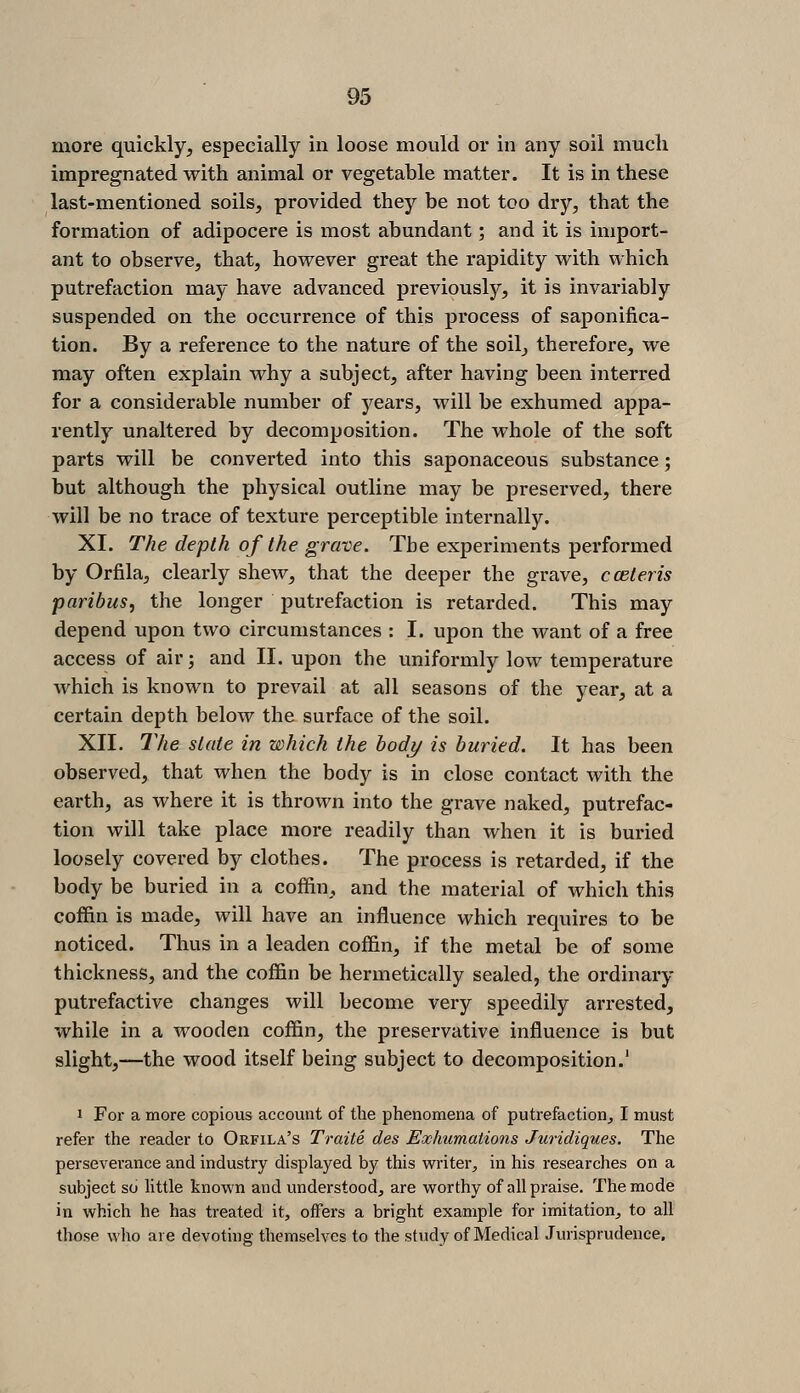 more quickly^ especially in loose mould or in any soil much impregnated with animal or vegetahle matter. It is in these last-mentioned soils, provided they be not too dry, that the formation of adipocere is most abundant; and it is import- ant to observe, that, however great the rapidity with which putrefaction may have advanced previously, it is invariably suspended on the occurrence of this process of saponifica- tion. By a reference to the nature of the soil, therefore, we may often explain why a subject, after having been interred for a considerable number of years, will be exhumed appa- rently unaltered by decomposition. The whole of the soft parts will be converted into this saponaceous substance; but although the physical outline may be preserved, there will be no trace of texture perceptible internally. XI. The depth of the grave. Tbe experiments performed by Orfila, clearly shew, that the deeper the grave, ccBteris paribus, the longer putrefaction is retarded. This may depend upon two circumstances : I. upon the want of a free access of air; and II. upon the uniformly low temperature which is known to prevail at all seasons of the year, at a certain depth below the surface of the soil. XII. The slate in which the body is buried. It has been observed, that when the body is in close contact with the earth, as where it is thrown into the grave naked, putrefac- tion will take place more readily than when it is buried loosely covered by clothes. The process is retarded, if the body be buried in a coffin, and the material of which this coffin is made, will have an influence which requires to be noticed. Thus in a leaden coffin, if the metal be of some thickness, and the coffin be hermetically sealed, the ordinary putrefactive changes will become very speedily arrested, while in a wooden coffin, the preservative influence is but slight,—the wood itself being subject to decomposition.' 1 For a more copious account of the phenomena of putrefaction, I must refer the reader to Orfila's Traite des Exhumations Juridiques. The perseverance and industry displayed by this writer, in his researches on a subject so Httle known and understood, are worthy of all praise. The mode in which he has treated it, offers a bright example for imitation, to all those who are devoting themselves to the study of Medical Jurisprudence.