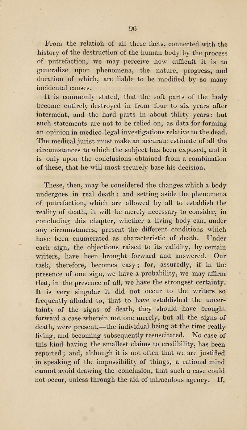 From the relation of all these facts, connected with the history of the destruction of the human body by the process of putrefaction, we may perceive how diflQcult it is to generalize upon phenomena, the nature, progress, and duration of which, are liable to be modified by so many incidental causes. It is commonly stated, that the soft parts of the body become entirely destroyed in from four to six years after interment, and the hard parts in about thirty years : but such statements are not to be relied on, as data for forming an opinion in medico-legal investigations relative to the dead. The medical jurist must make an accurate estimate of all the circumstances to which the subject has been exposed, and it is only upon the conclusions obtained from a combination of these, that he will most securely base his decision. These, then, may be considered the changes which a body undergoes in real death: and setting aside the phenomena of putrefaction, which are allowed by all to establish the reality of death, it will be merely necessary to consider, in concluding this chapter, whether a living body can, under any circumstances, present the different conditions which have been enumerated as characteristic of death. Under each sign, the objections raised to its validity, by certain writers, have been brought forward and answered. Our task, therefore, becomes easy; for, assuredly, if in the presence of one sign, we have a probability, we may affirm that, in the presence of all, we have the strongest certainty. It is very singular it did not occur to the writers so frequently alluded to, that to have established the uncer- tainty of the signs of death, they should have brought forward a case wherein not one merely, but all the signs of death, were present,—the individual being at the time really living, and becoming subsequently resuscitated. No case of this kind having the smallest claims to credibility, has been reported; and, although it is not often that we are justified in speaking of the impossibility of things, a rational mind cannot avoid drawing the conclusion, that such a case could not occur, unless through the aid of miraculous agency. If,