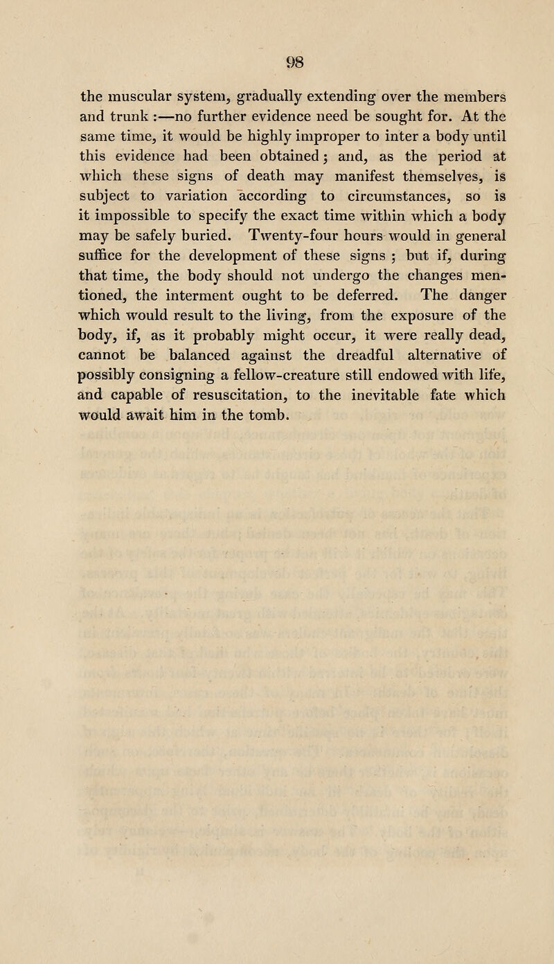 the muscular system, gradually extending over the members and trunk :—no further evidence need be sought for. At the same time, it would be highly improper to inter a body until this evidence had been obtained j and, as the period at which these signs of death may manifest themselves, is subject to variation according to circumstances, so is it impossible to specify the exact time within which a body may be safely buried. Twenty-four hours would in general suffice for the development of these signs ; but if, during that time, the body should not undergo the changes men- tioned, the interment ought to be deferred. The danger which would result to the living, from the exposure of the body, if, as it probably might occur, it were really dead, cannot be balanced against the dreadful alternative of possibly consigning a fellow-creature still endowed with life, and capable of resuscitation, to the inevitable fate which would await him in the tomb.