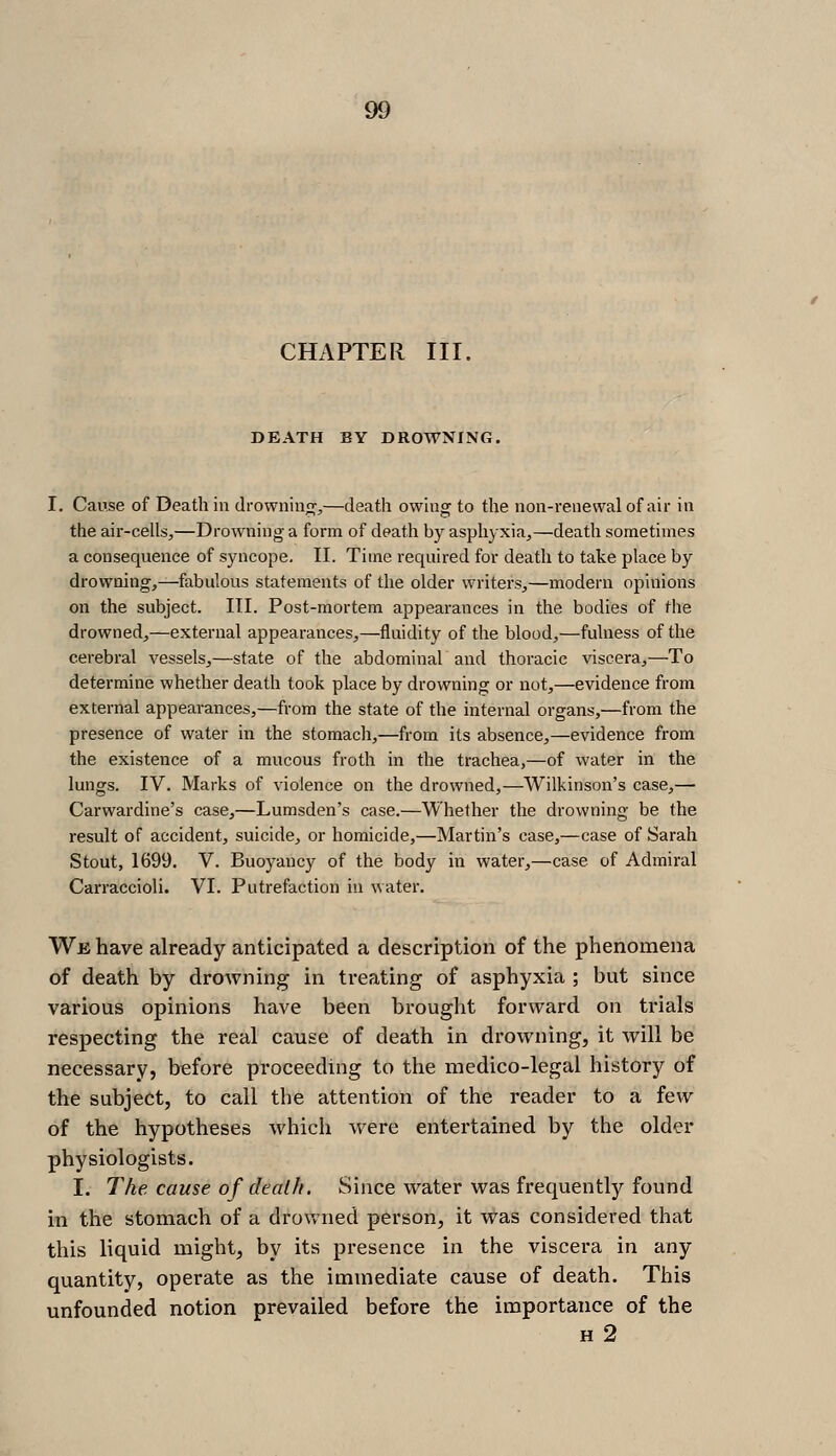 CHAPTER III. DEATH BY DROWNING. I, Cause of Death in drowning,—death owhig to the non-renewal of air in the air-cells,—Drowning a form of death by asphyxia,—death sometimes a consequence of syncope. II. Time required for death to take place by drowning,—fabulous statements of the older writers,—modern opinions on the subject. III. Post-mortem appearances in the bodies of the drowned,—external appearances,—fluidity of the blood,—fulness of the cerebral vessels,—state of the abdominal and thoracic viscera,—To determine whether death took place by drowning or not,—evidence from external appearances,—from the state of the internal organs,—from the presence of water in the stomach,—from its absence,—evidence from the existence of a mucous froth in the trachea,—of water in the lungs. IV. Marks of violence on the drowned,—Wilkinson's case,— Carwardine's case,—Lumsden's case.—Whether the drowning be the result of accident, suicide, or homicide,—Martin's case,—case of Sarah Stout, 1699. V. Buoyancy of the body in water,—case of Admiral Carraccioli. VI. Putrefaction in water. We have already anticipated a description of the phenomena of death by drowning in treating of asphyxia ; but since various opinions have been brouglit forward on trials respecting the real cause of death in drowning, it will be necessary, before proceeding to the medico-legal history of the subject, to call the attention of the reader to a few of the hypotheses which were entertained by the older physiologists. I. The cause of death. Since water was frequently found in the stomach of a drovvued person, it was considered that this liquid might, by its presence in the viscera in any quantity, operate as the immediate cause of death. This unfounded notion prevailed before the importance of the H 2