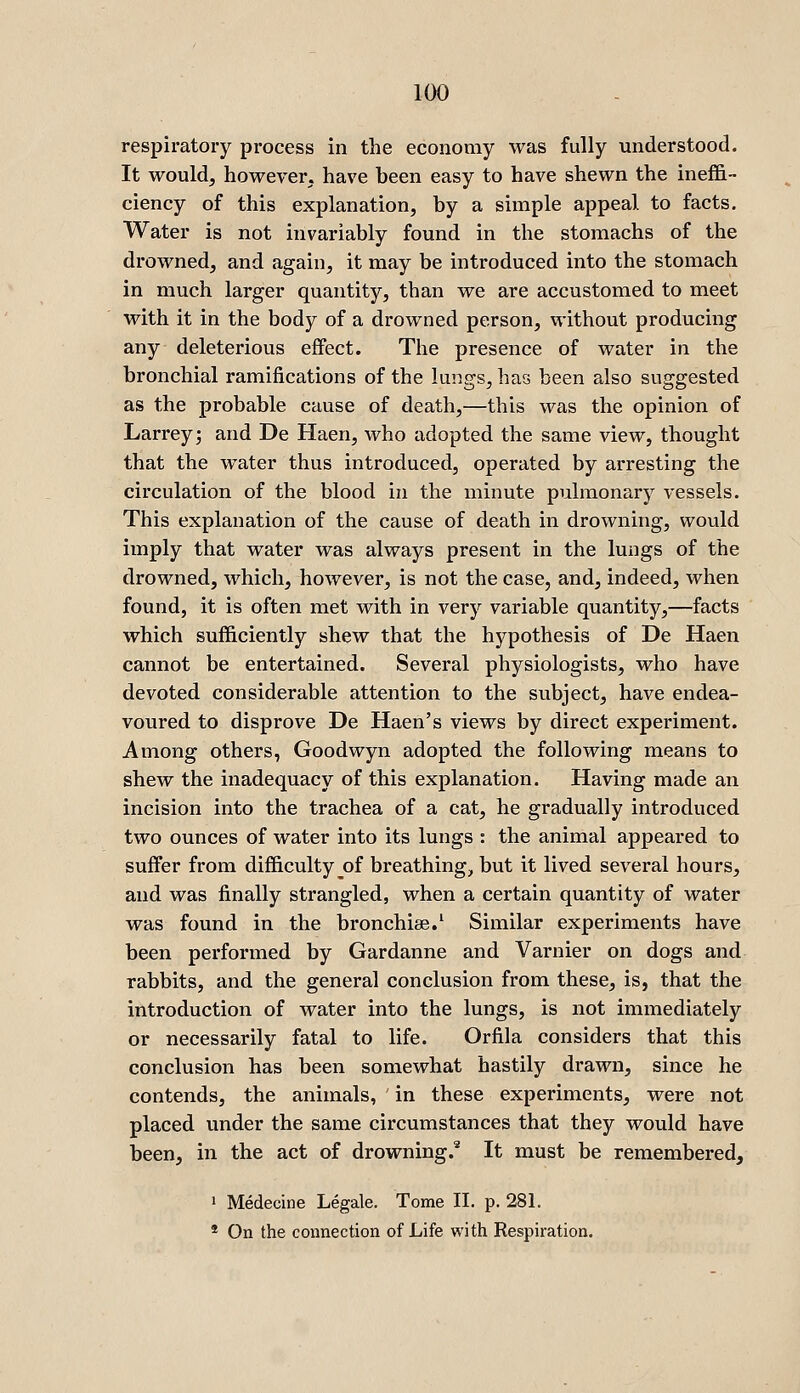 respiratory process in the economy was fully understood. It would, however, have been easy to have shewn the inefiS- ciency of this explanation, by a simple appeal to facts. Water is not invariably found in the stomachs of the drowned, and again, it may be introduced into the stomach in much larger quantity, than we are accustomed to meet with it in the body of a drowned person, without producing any deleterious effect. The presence of water in the bronchial ramifications of the lungs, has been also suggested as the probable cause of death,—this was the opinion of Larreyj and De Haen, who adopted the same view, thought that the water thus introduced, operated by arresting the circulation of the blood in the minute pulmonary vessels. This explanation of the cause of death in drowning, would imply that water was always present in the lungs of the drowned, which, however, is not the case, and, indeed, when found, it is often met with in very variable quantity,—facts which sufficiently shew that the hypothesis of De Haen cannot be entertained. Several physiologists, who have devoted considerable attention to the subject, have endea- voured to disprove De Haen's views by direct experiment. Among others, Goodwyn adopted the following means to shew the inadequacy of this explanation. Having made an incision into the trachea of a cat, he gradually introduced two ounces of water into its lungs : the animal appeared to suffer from difficulty of breathing, but it lived several hours, and was finally strangled, when a certain quantity of water was found in the bronchise.' Similar experiments have been performed by Gardanne and Varnier on dogs and rabbits, and the general conclusion from these, is, that the introduction of water into the lungs, is not immediately or necessarily fatal to life. Orfila considers that this conclusion has been somewhat hastily drawn, since he contends, the animals, in these experiments, were not placed under the same circumstances that they would have been, in the act of drowning.' It must be remembered, 1 Medecine Legale. Tome II. p. 281. * On the connection of Life with Respiration.