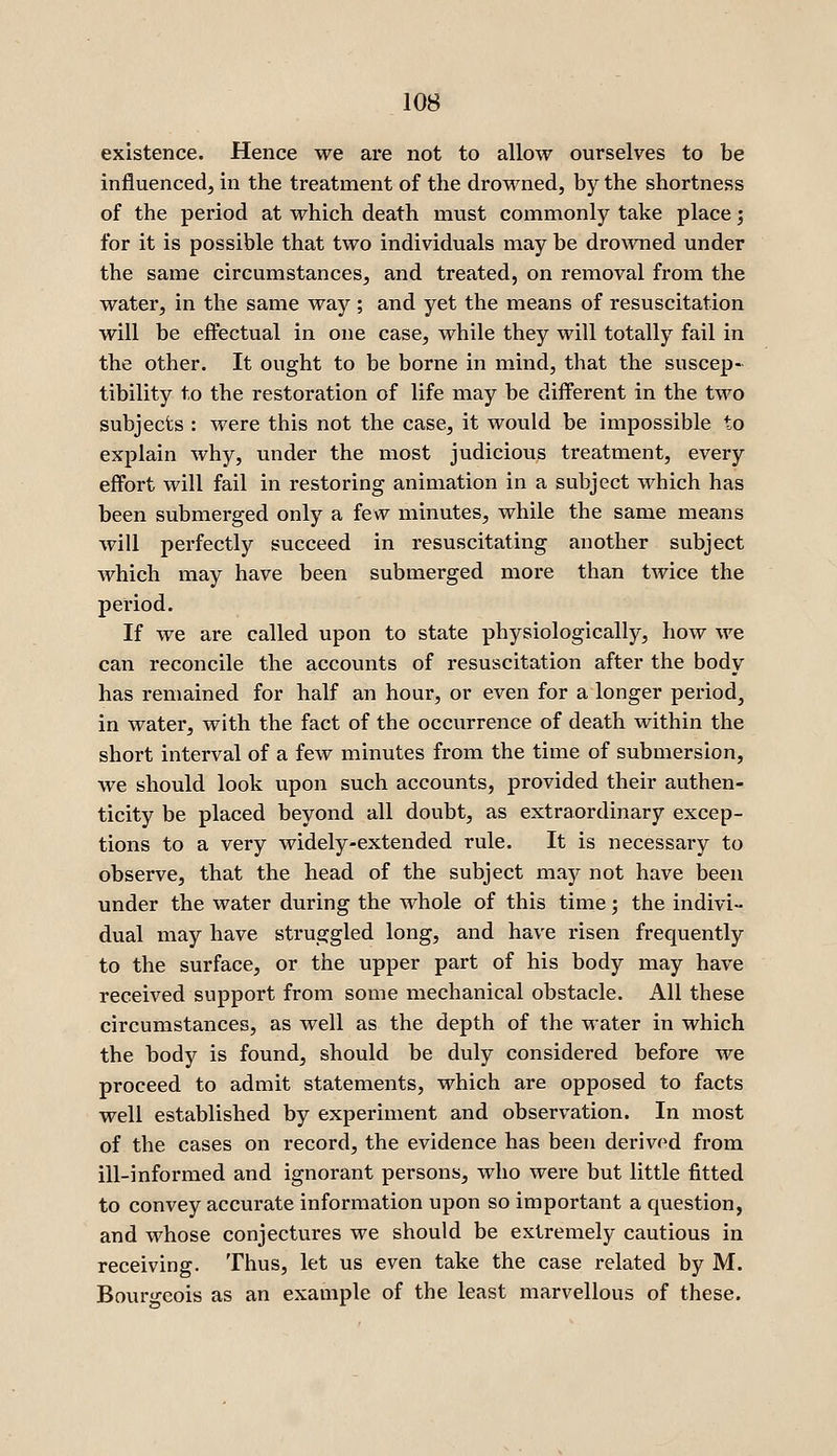 existence. Hence we are not to allow ourselves to be influenced, in the treatment of the drowned, by the shortness of the period at which death must commonly take place; for it is possible that two individuals may be drowned under the same circumstances, and treated, on removal from the water, in the same way ; and yet the means of resuscitation will be effectual in one case, while they will totally fail in the other. It ought to be borne in mind, that the suscep- tibility to the restoration of life may be different in the two subjects : were this not the case, it would be impossible to explain why, under the most judicious treatment, every effort will fail in restoring animation in a subject which has been submerged only a few minutes, while the same means will perfectly succeed in resuscitating another subject which may have been submerged more than twice the period. If we are called upon to state physiologically, how we can reconcile the accounts of resuscitation after the body has remained for half an hour, or even for a longer period, in water, with the fact of the occurrence of death within the short interval of a few minutes from the time of submersion, we should look upon such accounts, provided their authen- ticity be placed beyond all doubt, as extraordinary excep- tions to a very widely-extended rule. It is necessary to observe, that the head of the subject may not have been under the water during the whole of this time; the indivi- dual may have struggled long, and have risen frequently to the surface, or the upper part of his body may have received support from some mechanical obstacle. All these circumstances, as well as the depth of the water in which the body is found, should be duly considered before we proceed to admit statements, which are opposed to facts well established by experiment and observation. In most of the cases on record, the evidence has been derived from ill-informed and ignorant persons, who were but little fitted to convey accurate information upon so important a question, and whose conjectures we should be extremely cautious in receiving. Thus, let us even take the case related by M. Bourgeois as an example of the least marvellous of these.