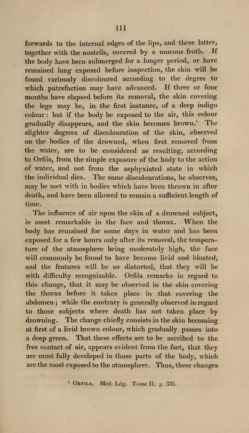 forwards to the internal edges of the lips, and these latter, together with the nostrils^ covered by a mucous froth. If the body have been submerged for a longer period, or have remained long exposed before inspection, the skin will be found variously discoloured according to the degree to which putrefaction may have advanced. If three or four months have elapsed before its removal, the skin covering the legs may be, in the first instance, of a deep indigo colour: but if the body be exposed to the air, this colour gradually disappears, and the skin becomes brown.' The slighter degrees of discolouration of the skin, observed on the bodies of the drowned, when first removed from the water, are to be considered as resulting, according to Orfila, from the simple exposure of the body to the action of water, and not from the asphyxiated state in which the individual dies. The same discolourations, he observes, may be met with in bodies which have been thrown in after death, and have been allowed to remain a sufficient length of time. The influence of air upon the skin of a drowned subject, is most remarkable in the face and thorax. When the body has remained for some days in water and has been exposed for a few hours only after its removal, the tempera- ture of the atmosphere being moderately high, the face will commonly be found to have become livid and bloated, and the features will be so distorted, that they will be with difficulty recognizable. Orfila remarks in regard to this change, that it may be observed in the skin covering the thorax before it takes place in that covering the abdomen j while the contrary is generally observed in regard to those subjects where death has not taken place by drowning. The change chiefly consists in the skin becoming, at first of a livid brown colour, which gradually passes into a deep green. That these eff'ects are to be ascribed to the free contact of air, appears evident from the fact, that they are most fully developed in those parts of the bodjr, which are the most exposed to the atmosphere. Thus, these changes ' Orfila. Med. Le^. Tome II. p. 335.