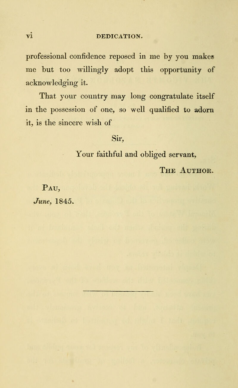 Tl DEDICATION. professional confidence reposed in me by you makes me but too willingly adopt this opportunity of acknowledging it. That your country may long congratulate itself in the possession of one, so well qualified to adorn itj is the sincere wish of Sir, Your faithful and obliged servant, The Author. Pau, June, 1845.