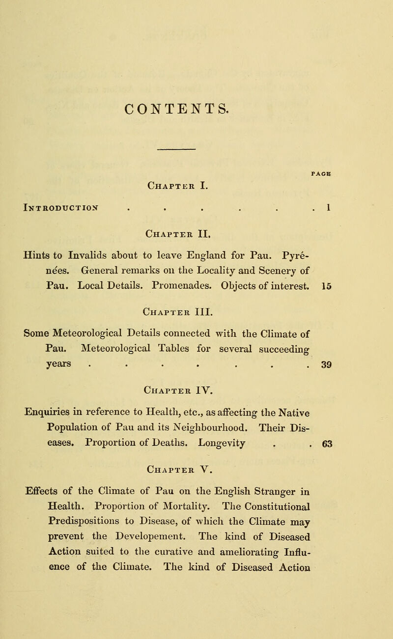 CONTENTS. Introductiok Chapter I. Chapter II. Hints to Invalids about to leave England for Pan. Pyre- nees. General remarks on the Locality and Scenery of Pau. Local Details. Promenades. Objects of interest. 15 Chapter III. Some Meteorological Details connected with the Climate of Pau. Meteorological Tables for several succeeding years . . . . . . .39 Chapter IV. Enquiries in reference to Health, etc., as affecting the Native Population of Pau and its Neighbourhood. Their Dis- eases. Proportion of Deaths. Longevity . . 63 Chapter V. Effects of the Climate of Pau on the English Stranger in Health. Proportion of Mortality. The Constitutional Predispositions to Disease, of -which the Climate may prevent the Developement. The kind of Diseased Action suited to the curative and ameliorating Influ- ence of the Climate. The kind of Diseased Action