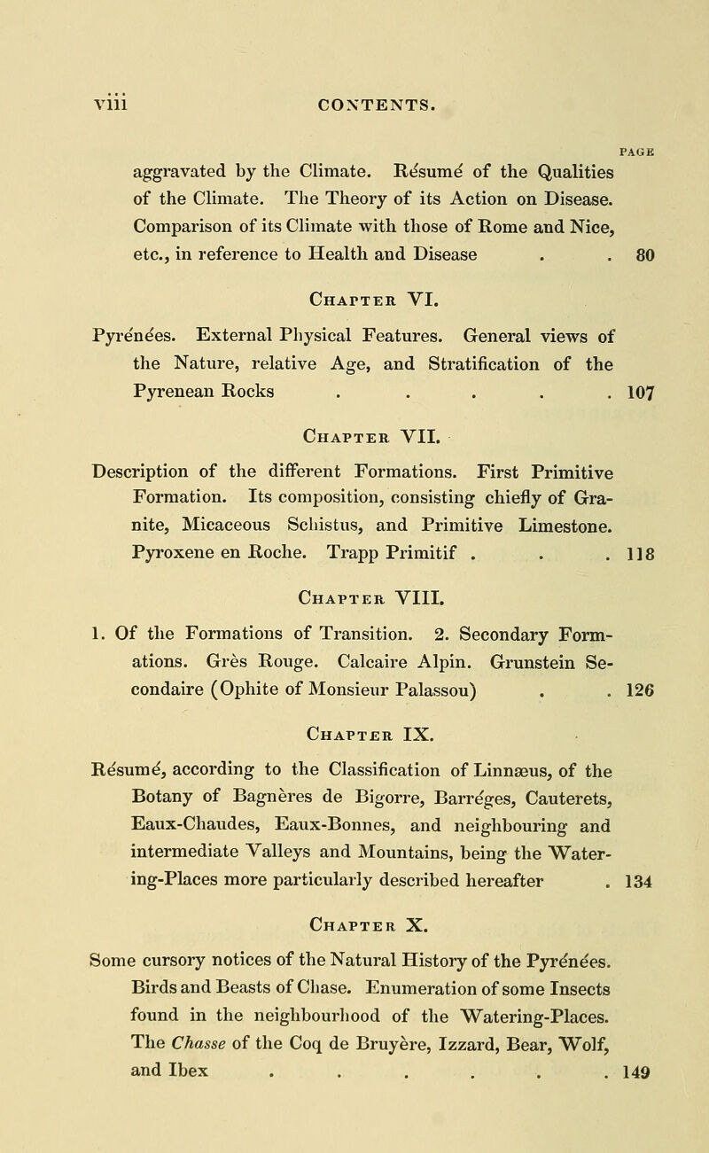Vlll CONTENTS. PAGE aggravated by the Climate. Resume of the Qualities of the Climate. The Theory of its Action on Disease. Comparison of its Climate with those of Rome and Nice, etc., in reference to Health and Disease . . 80 Chapter VI. Pyre'nees. External Physical Features. General views of the Nature, relative Age, and Stratification of the Pyrenean Rocks ..... 107 Chapter VII. Description of the different Formations. First Primitive Formation. Its composition, consisting chiefly of Gra- nite, Micaceous Schistus, and Primitive Limestone. Pyroxene en Roche. Trapp Primitif . . .118 Chapter VIII. 1. Of the Formations of Transition. 2. Secondary Form- ations. Gres Rouge. Calcaire Alpin. Grunstein Se- condaire (Ophite of Monsieur Palassou) . . 126 Chapter IX. Resumd, according to the Classification of Linnaeus, of the Botany of Bagneres de Bigorre, Barre'ges, Cauterets, Eaux-Chaudes, Eaux-Bonnes, and neighbouring and intermediate Valleys and Mountains, being the Water- ing-Places more particularly described hereafter . 134 Chapter X. Some cursory notices of the Natural History of the Pyrenees. Birds and Beasts of Chase. Enumeration of some Insects found in the neighbourhood of the Watering-Places. The Chasse of the Coq de Bruyere, Izzard, Bear, Wolf, and Ibex ...... 149