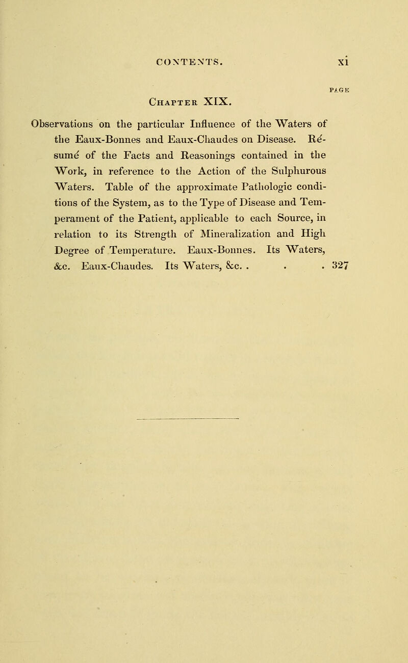 Chapter XIX. Observations on the particular Influence of the Waters of the Eaux-Bonnes and Eaux-Chaudes on Disease. Re- sume of the Facts and Reasonings contained in the Work, in reference to the Action of the Sulphurous Waters. Table of the approximate Pathologic condi- tions of the System, as to the Type of Disease and Tem- perament of the Patient, applicable to each Source, in relation to its Strength of Mineralization and High Degree of Temperature. Eaux-Bonnes. Its Waters, &c. Eaux-Chaudes. Its Waters, &c. . . . 327